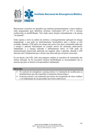 MINISTÉRIO
DA SAÚDE
MANUAL DE SUPORTE AVANÇADO DE VIDA
INEM – Departamento de Formação em Emergência Médica
Março de 2006 (Manual em revisão)
142
Basicamente consistem em aparelhos que analisam permanentemente o ritmo cardíaco,
estão programados para identificar arritmias ventriculares (FV ou TV) e efectuar
cardioversão ou desfibrilhação. Têm ainda outras funções nomeadamente a de pacing
“on demand”.
Estão sujeitos a erros na análise da arritmia e consequentemente aplicação de choque
inapropriado, o que pode ser particularmente incomodativo para o doente se está
acordado. Quando o CDI aplica um choque não existe risco para o reanimador dado que
a energia é aplicada directamente no coração através do eléctrodos endovenosos
implantados e a energia utilizada é habitualmente baixa. O CDI pode ser
transitoriamente desactivado aplicando um magnete sobre o aparelho. Quando o CDI
funciona mal é fundamental que o doente seja observado por um perito nessa área.
Se um doente com CDI, sofre uma paragem cardíaca as manobras de reanimação não
sofrem alteração. Se for necessário efectuar desfibrilhação as recomendações são as
mesmas que para os doentes com pacemakers implantados.
RESUMO
• No contexto de emergência o pacing externo é o tratamento de escolha para as
bradidisritmias que não respondem a tratamento farmacológico.
• O pacing externo é um tratamento provisório até recuperação do ritmo cardíaco
e /ou implantação de um pacemaker provisório endovenoso
 