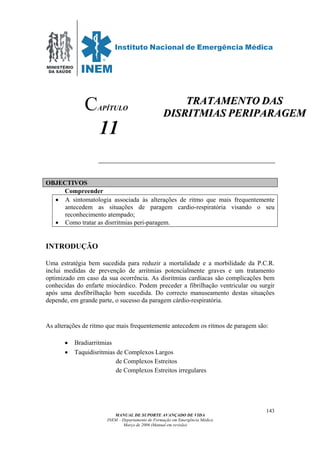 MINISTÉRIO
DA SAÚDE
MANUAL DE SUPORTE AVANÇADO DE VIDA
INEM – Departamento de Formação em Emergência Médica
Março de 2006 (Manual em revisão)
143
APÍTULO
11
OBJECTIVOS
Compreender
• A sintomatologia associada às alterações de ritmo que mais frequentemente
antecedem as situações de paragem cardio-respiratória visando o seu
reconhecimento atempado;
• Como tratar as disrritmias peri-paragem.
INTRODUÇÃO
Uma estratégia bem sucedida para reduzir a mortalidade e a morbilidade da P.C.R.
inclui medidas de prevenção de arritmias potencialmente graves e um tratamento
optimizado em caso da sua ocorrência. As disritmias cardíacas são complicações bem
conhecidas do enfarte miocárdico. Podem preceder a fibrilhação ventricular ou surgir
após uma desfibrilhação bem sucedida. Do correcto manuseamento destas situações
depende, em grande parte, o sucesso da paragem cárdio-respiratória.
As alterações de ritmo que mais frequentemente antecedem os ritmos de paragem são:
• Bradiarritmias
• Taquidisritmias de Complexos Largos
de Complexos Estreitos
de Complexos Estreitos irregulares
C TTRRAATTAAMMEENNTTOO DDAASS
DDIISSRRIITTMMIIAASS PPEERRIIPPAARRAAGGEEMM
 