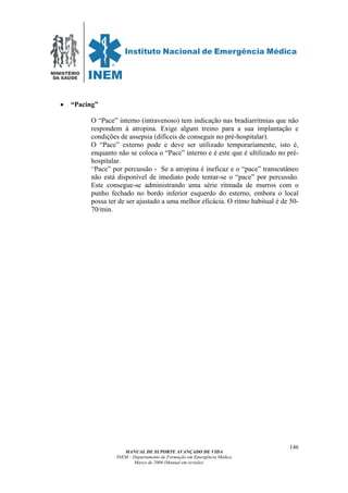 MINISTÉRIO
DA SAÚDE
MANUAL DE SUPORTE AVANÇADO DE VIDA
INEM – Departamento de Formação em Emergência Médica
Março de 2006 (Manual em revisão)
146
• “Pacing”
O “Pace” interno (intravenoso) tem indicação nas bradiarritmias que não
respondem à atropina. Exige algum treino para a sua implantação e
condições de assepsia (difíceis de conseguir no pré-hospitalar).
O “Pace” externo pode e deve ser utilizado temporariamente, isto é,
enquanto não se coloca o “Pace” interno e é este que é ultilizado no pré-
hospitalar.
“Pace” por percussão - Se a atropina é ineficaz e o “pace” transcutâneo
não está disponível de imediato pode tentar-se o “pace” por percussão.
Este consegue-se administrando uma série ritmada de murros com o
punho fechado no bordo inferior esquerdo do esterno, embora o local
possa ter de ser ajustado a uma melhor eficácia. O ritmo habitual é de 50-
70/min.
 