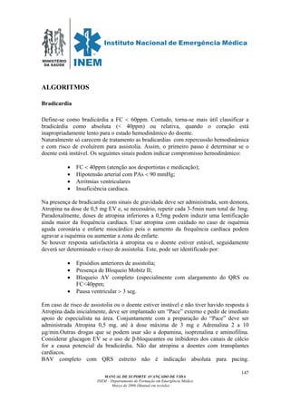 MINISTÉRIO
DA SAÚDE
MANUAL DE SUPORTE AVANÇADO DE VIDA
INEM – Departamento de Formação em Emergência Médica
Março de 2006 (Manual em revisão)
147
ALGORITMOS
Bradicardia
Define-se como bradicárdia a FC < 60ppm. Contudo, torna-se mais útil classificar a
bradicárdia como absoluta (< 40ppm) ou relativa, quando o coração está
inapropriadamente lento para o estado hemodinâmico do doente.
Naturalmente só carecem de tratamento as bradicardias com repercussão hemodinâmica
e com risco de evoluírem para assistolia. Assim, o primeiro passo é determinar se o
doente está instável. Os seguintes sinais podem indicar compromisso hemodinâmico:
• FC < 40ppm (atenção aos desportistas e medicação);
• Hipotensão arterial com PAs < 90 mmHg;
• Arritmias ventriculares
• Insuficiência cardíaca.
Na presença de bradicardia com sinais de gravidade deve ser administrada, sem demora,
Atropina na dose de 0,5 mg EV e, se necessário, repetir cada 3-5min num total de 3mg.
Paradoxalmente, doses de atropina inferiores a 0,5mg podem induzir uma lentificação
ainda maior da frequência cardíaca. Usar atropina com cuidado no caso de isquémia
aguda coronária e enfarte miocárdico pois o aumento da frequência cardíaca podem
agravar a isquémia ou aumentar a zona de enfarte.
Se houver resposta satisfactória à atropina ou o doente estiver estável, seguidamente
deverá ser determinado o risco de assistolia. Este, pode ser identificado por:
• Episódios anteriores de assistolia;
• Presença de Bloqueio Mobitz II;
• Bloqueio AV completo (especialmente com alargamento do QRS ou
FC<40ppm;
• Pausa ventricular > 3 seg.
Em caso de risco de assistolia ou o doente estiver instável e não tiver havido resposta à
Atropina dada inicialmente, deve ser implantado um “Pace” externo e pedir de imediato
apoio de especialista na área. Conjuntamente com a preparação do “Pace” deve ser
administrada Atropina 0,5 mg. até à dose máxima de 3 mg e Adrenalina 2 a 10
µg/min.Outras drogas que se podem usar são a dopamina, isoprenalina e aminofilina.
Considerar glucagon EV se o uso de β-bloqueantes ou inibidores dos canais de cálcio
for a causa potencial da bradicárdia. Não dar atropina a doentes com transplantes
cardíacos.
BAV completo com QRS estreito não é indicação absoluta para pacing.
 