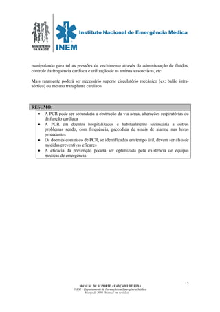MINISTÉRIO
DA SAÚDE
MANUAL DE SUPORTE AVANÇADO DE VIDA
INEM – Departamento de Formação em Emergência Médica
Março de 2006 (Manual em revisão)
15
manipulando para tal as pressões de enchimento através da administração de fluídos,
controle da frequência cardíaca e utilização de as aminas vasoactivas, etc.
Mais raramente poderá ser necessário suporte circulatório mecânico (ex: balão intra-
aórtico) ou mesmo transplante cardíaco.
RESUMO:
• A PCR pode ser secundária a obstrução da via aérea, alterações respiratórias ou
disfunção cardíaca
• A PCR em doentes hospitalizados é habitualmente secundária a outros
problemas sendo, com frequência, precedida de sinais de alarme nas horas
precedentes
• Os doentes com risco de PCR, se identificados em tempo útil, devem ser alvo de
medidas preventivas eficazes
• A eficácia da prevenção poderá ser optimizada pela existência de equipas
médicas de emergência
 