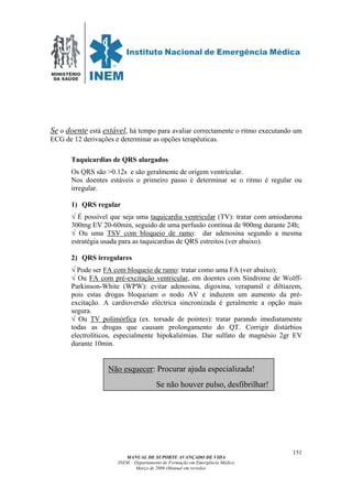 MINISTÉRIO
DA SAÚDE
MANUAL DE SUPORTE AVANÇADO DE VIDA
INEM – Departamento de Formação em Emergência Médica
Março de 2006 (Manual em revisão)
151
Se o doente está estável, há tempo para avaliar correctamente o ritmo executando um
ECG de 12 derivações e determinar as opções terapêuticas.
Taquicardias de QRS alargados
Os QRS são >0.12s e são geralmente de origem ventricular.
Nos doentes estáveis o primeiro passo é determinar se o ritmo é regular ou
irregular.
1) QRS regular
√ É possível que seja uma taquicardia ventricular (TV): tratar com amiodarona
300mg EV 20-60min, seguido de uma perfusão contínua de 900mg durante 24h;
√ Ou uma TSV com bloqueio de ramo: dar adenosina segundo a mesma
estratégia usada para as taquicardias de QRS estreitos (ver abaixo).
2) QRS irregulares
√ Pode ser FA com bloqueio de ramo: tratar como uma FA (ver abaixo);
√ Ou FA com pré-excitação ventricular, em doentes com Síndrome de Wolff-
Parkinson-White (WPW): evitar adenosina, digoxina, verapamil e diltiazem,
pois estas drogas bloqueiam o nodo AV e induzem um aumento da pré-
excitação. A cardioversão eléctrica sincronizada é geralmente a opção mais
segura.
√ Ou TV polimórfica (ex. torsade de pointes): tratar parando imediatamente
todas as drogas que causam prolongamento do QT. Corrigir distúrbios
electrolíticos, especialmente hipokaliémias. Dar sulfato de magnésio 2gr EV
durante 10min.
Não esquecer: Procurar ajuda especializada!
Se não houver pulso, desfibrilhar!
 