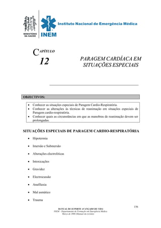 MINISTÉRIO
DA SAÚDE
MANUAL DE SUPORTE AVANÇADO DE VIDA
INEM – Departamento de Formação em Emergência Médica
Março de 2006 (Manual em revisão)
156
APÍTULO
12
OBJECTIVOS:
• Conhecer as situações especiais de Paragem Cardio-Respiratória.
• Conhecer as alterações às técnicas de reanimação em situações especiais de
Paragem cardio-respiratória.
• Conhecer quais as circunstâncias em que as manobras de reanimação devem ser
prolongadas.
SITUAÇÕES ESPECIAIS DE PARAGEM CARDIO-RESPIRATÓRIA
• Hipotermia
• Imersão e Submersão
• Alterações electroliticas
• Intoxicações
• Gravidez
• Electrocussão
• Anafilaxia
• Mal asmático
• Trauma
C
PPAARRAAGGEEMM CCAARRDDÍÍAACCAA EEMM
SSIITTUUAAÇÇÕÕEESS EESSPPEECCIIAAIISS
 