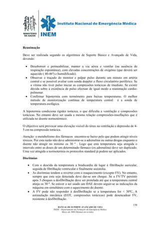 MINISTÉRIO
DA SAÚDE
MANUAL DE SUPORTE AVANÇADO DE VIDA
INEM – Departamento de Formação em Emergência Médica
Março de 2006 (Manual em revisão)
158
Reanimação
DDeve ser realizada segundo os algoritmos de Suporte Básico e Avançado de Vida,
devendo:
• Desobstruir e permeabilizar, manter a via aérea e ventilar (na ausência de
respiração espontânea), com elevadas concentrações de oxigénio (que deverá ser
aquecido ( 40-46º) e humidificado).
• Observar o traçado do monitor e palpar pulso durante um minuto em artéria
central e se possível avaliar com sonda doppler o fluxo circulatório periférico. Se
a vítima não tiver pulso iniciar as compressões torácicas de imediato. Se existir
dúvida sobre a existência de pulso efectuar de igual modo a reanimação cardio-
pulmonar.
• Confirmar hipotermia com termómetro para baixas temperaturas. O melhor
método de monitorização contínua de temperatura central é a sonda de
temperatura esofágica.
A hipotermia condiciona rigidez torácica, o que dificulta a ventilação e compressões
torácicas. No entanto deve ser usada a mesma relação compressões-insuflações que é
utilizada no doente normotérmico.
O objectivo será provocar uma elevação visível do tórax na ventilação e depressão de 4-
5 cm na compressão torácica.
Atenção: o metabolismo dos fármacos encontra-se baixo pelo que podem atingir níveis
tóxicos. Por esta razão não deve administrar-se a adrenalina ou outras drogas enquanto o
doente não atingir no mínimo os 30 º . Logo que esta temperatura seja atingida o
intervalo entre as doses de um determinado fármaco (ex.adrenalina) deve ser duplicado.
Uma vez atingida a normotermia os protocolos standard já podem ser aplicados.
Disritmias
• Com a descida da temperatura a bradicardia dá lugar à fibrilhação auricular,
seguida de fibrilhação ventricular e finalmente assistolia.
• As disritmias tendem a reverter com o reaquecimento (excepto FV). No entanto,
sempre que esta seja detectada deve dar-se um choque. Se a FV/TV persistir
após 3 choques a desfibrilhação deve ser protelada até que a temperatura central
atinja os 30 º. Se estiver a ser usado um DAE devem seguir-se as indicações da
máquina em simultâneo com o aquecimento do doente.
• A FV pode não responder à desfibrilhação se a temperatura for < 30ºC, AA
eestimulação mecânica (EOT, compressões torácicas) pode desencadear FV,
resistente à desfibrilhação.
 