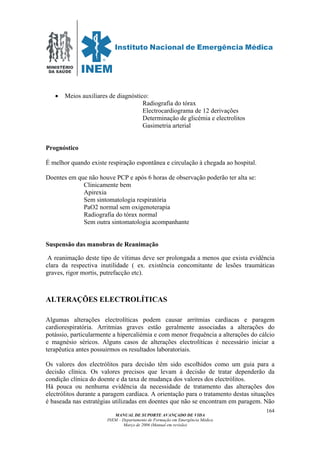MINISTÉRIO
DA SAÚDE
MANUAL DE SUPORTE AVANÇADO DE VIDA
INEM – Departamento de Formação em Emergência Médica
Março de 2006 (Manual em revisão)
164
• Meios auxiliares de diagnóstico:
Radiografia do tórax
Electrocardiograma de 12 derivações
Determinação de glicémia e electrolitos
Gasimetria arterial
Prognóstico
É melhor quando existe respiração espontânea e circulação à chegada ao hospital.
Doentes em que não houve PCP e após 6 horas de observação poderão ter alta se:
Clinicamente bem
Apirexia
Sem sintomatologia respiratória
PaO2 normal sem oxigenoterapia
Radiografia do tórax normal
Sem outra sintomatologia acompanhante
Suspensão das manobras de Reanimação
A reanimação deste tipo de vítimas deve ser prolongada a menos que exista evidência
clara da respectiva inutilidade ( ex. existência concomitante de lesões traumáticas
graves, rigor mortis, putrefacção etc).
ALTERAÇÕES ELECTROLÍTICAS
Algumas alterações electrolíticas podem causar arritmias cardíacas e paragem
cardiorespiratória. Arritmias graves estão geralmente associadas a alterações do
potássio, particularmente a hipercaliémia e com menor frequência a alterações do cálcio
e magnésio séricos. Alguns casos de alterações electrolíticas é necessário iniciar a
terapêutica antes possuirmos os resultados laboratoriais.
Os valores dos electrólitos para decisão têm sido escolhidos como um guia para a
decisão clínica. Os valores precisos que levam à decisão de tratar dependerão da
condição clínica do doente e da taxa de mudança dos valores dos electrólitos.
Há pouca ou nenhuma evidência da necessidade de tratamento das alterações dos
electrólitos durante a paragem cardíaca. A orientação para o tratamento destas situações
é baseada nas estratégias utilizadas em doentes que não se encontram em paragem. Não
 