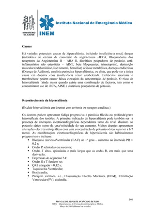 MINISTÉRIO
DA SAÚDE
MANUAL DE SUPORTE AVANÇADO DE VIDA
INEM – Departamento de Formação em Emergência Médica
Março de 2006 (Manual em revisão)
166
Causas
Há variadas potenciais causas de hipercaliémia, incluindo insuficiência renal, drogas
(inibidores do enzima de conversão da angiotensina –IECA, Bloqueadores dos
receptores da Angiotensina II – ARA II, diuréticos poupadores de potássio, anti-
inflamatórios não esteróides – AINE, beta bloqueantes, trimetoprim), destruição
muscular (rabdomiólise, lise tumoral, hemólise) acidose metabólica, doenças endócrinas
(Doença de Addison), paralisia periódica hipercaliémica, ou dieta, que pode ser a única
causa em doentes com insuficiência renal estabelecida. Eritrócitos anormais e
trombocitose podem causar falsas elevações da concentração de potássio. O risco de
hipercaliémia ´ainda maior quando existe uma combinação de factores, tais como o
concomitante uso de IECA, AINE e diuréticos poupadores de potássio.
Reconhecimento da hipercaliémia
(Excluir hipercaliémia em doentes com arritmia ou paragem cardíaca.)
Os doentes podem apresentar fadiga progressiva e paralisia flácida ou profunda/grave
hiporreflexia dos tendões. A primeira indicação de hipercaliémia pode também ser a
presença de alterações electrocardiográficas dependentes tanto do nível absoluto do
potássio sérico como da taxa/velocidade do seu aumento. Muitos doentes apresentam
alterações electrocardiográficas com uma concentração de potássio sérico superior a 6,7
mmol. As manifestações electrocardiográficas de hipercaliémia são habitualmente
progressivas e incluem:
Bloqueio AuriculoVentricular (BAV) do 1º grau – aumento do intervalo PR >
0,2 s;
Ondas P achatadas ou ausentes;
Ondas T altas, apiculadas e mais largas que as ondas R, em mais que uma
derivação;
Depressão do segmento ST;
Ondas S e T fundem-se;
QRS alargado > 0,12 s;
Taquicardia Ventricular;
Bradicardia;
Paragem cardíaca, i.e., Dissossiação Electro Mecânica (DEM), Fibrilhação
Ventricular (FV), assistolia.
 