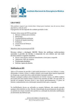 MINISTÉRIO
DA SAÚDE
MANUAL DE SUPORTE AVANÇADO DE VIDA
INEM – Departamento de Formação em Emergência Médica
Março de 2006 (Manual em revisão)
173
GRAVIDEZ
Não podemos esquecer que existem duas vítimas para reanimar, mas do sucesso duma
dependerá a vida da outra.
O prognóstico do feto depende dos cuidados prestados à mãe.
Existem várias causas de PCR na grávida:
1. Doenças cardíacas pre-existentes
2. Hemorragia
3. Tromboembolismo pulmonar
4. Embolia de líquido amniótico
5. Eclâmpsia
6. Acção tóxica de fármacos
7. Suicídio
Manobras chave na prevenção da PCR
DDeevveemmooss uuttiilliizzaarr aa aabboorrddaaggeemm AABBCCDDEE.. MMuuiittooss ddooss pprroobblleemmaass ccaarrddiioovvaassccuullaarreess
aassssoocciiaaddooss àà ggrraavviiddeezz ssããoo ddeevviiddooss àà ccoommpprreessssããoo ddaa ccaavvaa iinnffeerriioorr;; ppoorr eessttaa rraazzããoo
ddeevveemmooss rreeaalliizzaarr aass sseegguuiinntteess mmaannoobbrraass::
•• Elevar a anca direita e deslocar manualmente o útero para a esquerda.
•• Administrar 100% de oxigénio.
•• FFlluuiiddootteerraappiiaa aabbuunnddaannttee..
•• SSoolliicciittaarr oo aappooiioo ddoo oobbsstteettrraa..
Modificações no SBV
Após as 20 semanas de gravidez o útero pode pressionar a veia cava inferior e a aorta,
diminuindo o retorno venoso e o débito cardíaco, provocando desta maneira hipotensão
ou choque que, na grávida crítica, pode precipitar a paragem cardíaca.
Durante a paragem cardíaca este compromisso no retorno venoso e no débito cardíaco
provocado pelo útero podem limitar a eficácia das manobras de SBV. Por esta razão, na
gravida em paragem, devemos elevar a anca direita aproximadamente 15 graus, no
mínimo, conjuntamente com a deslocação manual do útero para a esquerda.
Na desfibrilhação devem ser utilizadas as energias habituais, não estando provado
qualquer efeito deletério no feto. Devido à lateralização do posicionamento da grávida e
ao aumento do volume mamário deve preferir-se a utilização de eléctrodos multifunções
em detrimento das habituais pás.
 