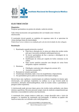 MINISTÉRIO
DA SAÚDE
MANUAL DE SUPORTE AVANÇADO DE VIDA
INEM – Departamento de Formação em Emergência Médica
Março de 2006 (Manual em revisão)
175
ELECTROCUSSÃO
Diagnóstico
Pesquisar queimaduras nos pontos de entrada e saída da corrente.
Toda vítima inconsciente com queimaduras deve ser tratado como vítima de
electrocussão.
O reanimador deverá garantir as condições de segurança antes de se aproximar da
vítima (desligar fontes de electricidade).
Podem haver arcos voltaicos ou condução pelo solo da electricidade de alta voltagem.
Reanimação
1. Reanimação segundo protocolos standard
• Pode haver obstrução da via aérea por edema dos tecidos moles
pelo que é necessária entubação endotraqueal precoce.
• Se houver queimaduras da face e pescoço a abordagem da via
aérea poderá ser difícil.
• Imobilização da vitima por suspeita de lesões craneanas ou da
coluna.
• Pode ocorrer paralisia muscular com duração de varias horas
obrigando a suporte ventilatório.
2. Disritmias:
• Fibrilhação ventricular (alta voltagem de corrente AC).
• Assistolia (corrente DC).
3. Remoção de vestuário queimado.
4. Fluidoterapia abundante, dado o risco de mioglobinúria e hipercaliemia.
5. Em queimaduras graves pode ser necessária intervenção cirúrgica.
Deverá haver uma vigilância e monitorização em ambiente hospitalar de doentes após
electrocução, com patologia respiratória ou cardíaca ou os que tiveram perda da
consciência, alterações electrocardiográficas, lesão de tecidos moles e queimaduras e
paragem cardio-respiratória.
A electrocussão pode provocar danos graves dos tecidos moles profundos com danos
mínimos superficiais. Devemos procurar sempre sinais do sindrome compartimental que
determine a necessidade de realizar uma fasciotomia.
A reanimação deve sempre tentar-se ainda que o tempo decorrido entre o inicio da
paragem e as manobras de reanimação seja prolongado. A midriase ou pupilas não
reactivas nunca deve ser utilizado como sinal prognóstico.
 