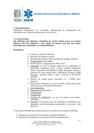 MINISTÉRIO
DA SAÚDE
MANUAL DE SUPORTE AVANÇADO DE VIDA
INEM – Departamento de Formação em Emergência Médica
Março de 2006 (Manual em revisão)
177
2. Anti-histamínicos:
Administrar bloqueadores H1. Considerar administração de bloqueadores H2
(ranitidina) com o objectivo de potenciar o efeito dos H1.
3. Corticosteroides:
São utilizados para diminuir a incidência de reações tardias graves ou reacções
bifásicas, não tem influencia a fase aguda da doença, pelo que tem menor
prioridade que a adrenalina e os anti-histamínicos.
Reanimação
• Colocar as vítimas em decúbito
• Remoção do alergeneo suspeito
• Se hipotensão: pode ser útil a elevação dos membros inferiores
• Oxigenoterapia de alto débito
• Se PCP aplicar os Algoritmos de SBV e SAV
• Adrenalina via I.M. se choque, edema da via respiratória ou
dificuldade respiratória grave. Cianose estridor inspiratório,
sibilos, taquicardia, preenchimento capilar diminuido, indicam a
existência de uma reacção grave. Administrar 0,5 ml a 1:1000
(0,5 mg) , podemos repetir a cada 5 minutos, se não houver
melhoria.
• Doentes em choque grave: adrenalina E.V. 1:10.000 (dose
perigosa)
• Pode ocorrer obstrução da via aérea devido a edema dos tecidos
moles pelo que é necessária EOT precoce.
• Anti-histamínicos
• Bloqueador H2 (Ranitidina)
• Corticoterapia
• Fluidoterapia
• Agonista β2: Salbutamol, no caso de doentes com bronco-
constrição.
• Glucagon: em pacientes que não respondem à adrenalina o em
tratamento com β-bloqueadores, administrar 1-2 mg cada 5 min
IM ou EV.
Avisar da possibilidade de recorrência precoce nos doentes com reacções moderadas:
1) Reacções graves de inicio lento devido a anafilaxia idiopática
2) Reacções em asmáticos com componente de broncospasmo grave
 