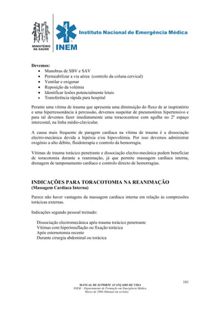 MINISTÉRIO
DA SAÚDE
MANUAL DE SUPORTE AVANÇADO DE VIDA
INEM – Departamento de Formação em Emergência Médica
Março de 2006 (Manual em revisão)
181
Devemos:
• Manobras de SBV e SAV
• Permeabilizar a via aérea (controlo da coluna cervical)
• Ventilar e oxigenar
• Reposição da volémia
• Identificar lesões potencialmente letais
• Transferência rápida para hospital
Perante uma vítima de trauma que apresenta uma diminuição do fluxo de ar inspiratório
e uma hiperressonância à percussão, devemos suspeitar de pneumotórax hipertensivo e
para tal devemos fazer imediatamente uma toracocentese com agulha no 2º espaço
intercostal, na linha médio-clavicular.
A causa mais frequente de paragem cardíaca na vítima de trauma é a dissociação
electro-mecânica devida a hipóxia e/ou hipovolémia. Por isso devemos administrar
oxigénio a alto débito, fluidoterapia e controlo da hemorragia.
Vítimas de trauma torácico penetrante e dissociação electro-mecânica podem beneficiar
de toracotomia durante a reanimação, já que permite massagem cardíaca interna,
drenagem de tamponamento cardíaco e controlo directo de hemorragias.
INDICAÇÕES PARA TORACOTOMIA NA REANIMAÇÃO
(Massagem Cardíaca Interna)
Parece não haver vantagens da massagem cardíaca interna em relação às compressões
torácicas externas.
Indicações segundo pessoal treinado:
Dissociação electromecânica após trauma torácico penetrante
Vítimas com hiperinsuflação ou fixação torácica
Após esternotomia recente
Durante cirurgia abdominal ou torácica
 