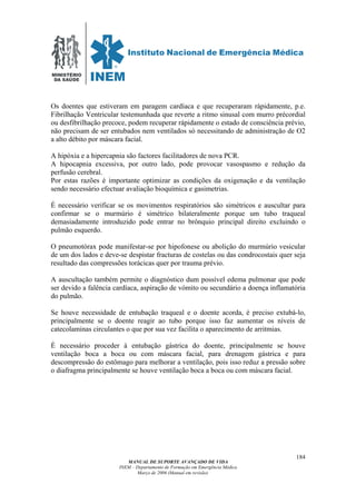 MINISTÉRIO
DA SAÚDE
MANUAL DE SUPORTE AVANÇADO DE VIDA
INEM – Departamento de Formação em Emergência Médica
Março de 2006 (Manual em revisão)
184
Os doentes que estiveram em paragem cardíaca e que recuperaram rápidamente, p.e.
Fibrilhação Ventricular testemunhada que reverte a ritmo sinusal com murro précordial
ou desfibrilhação precoce, podem recuperar rápidamente o estado de consciência prévio,
não precisam de ser entubados nem ventilados só necessitando de administração de O2
a alto débito por máscara facial.
A hipóxia e a hipercapnia são factores facilitadores de nova PCR.
A hipocapnia excessiva, por outro lado, pode provocar vasospasmo e redução da
perfusão cerebral.
Por estas razões é importante optimizar as condições da oxigenação e da ventilação
sendo necessário efectuar avaliação bioquímica e gasimetrias.
É necessário verificar se os movimentos respiratórios são simétricos e auscultar para
confirmar se o murmúrio é simétrico bilateralmente porque um tubo traqueal
demasiadamente introduzido pode entrar no brônquio principal direito excluindo o
pulmão esquerdo.
O pneumotórax pode manifestar-se por hipofonese ou abolição do murmúrio vesicular
de um dos lados e deve-se despistar fracturas de costelas ou das condrocostais quer seja
resultado das compressões torácicas quer por trauma prévio.
A auscultação também permite o diagnóstico dum possível edema pulmonar que pode
ser devido a falência cardíaca, aspiração de vómito ou secundário a doença inflamatória
do pulmão.
Se houve necessidade de entubação traqueal e o doente acorda, é preciso extubá-lo,
principalmente se o doente reagir ao tubo porque isso faz aumentar os níveis de
catecolaminas circulantes o que por sua vez facilita o aparecimento de arritmias.
É necessário proceder à entubação gástrica do doente, principalmente se houve
ventilação boca a boca ou com máscara facial, para drenagem gástrica e para
descompressão do estômago para melhorar a ventilação, pois isso reduz a pressão sobre
o diafragma principalmente se houve ventilação boca a boca ou com máscara facial.
 