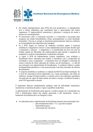 MINISTÉRIO
DA SAÚDE
MANUAL DE SUPORTE AVANÇADO DE VIDA
INEM – Departamento de Formação em Emergência Médica
Março de 2006 (Manual em revisão)
187
• Os estados hiperglicémicos após PCR têm pior prognóstico e a hipoglicémia
leva a lesões endoteliais que contribuem para o agravamento das lesões
isquémicas. É imprescindível monitorizar a glicémia e corrigi-la de modo a
promover a normoglicémia
• O sincronismo entre a contracção auricular e a ventricular é necessária para
assegurar um estado hemodinâmico eficaz, principalmente se existe disfunção
miocárdica. Tem de se corrigir as disrritmias potencialmente tratáveis conforme
as recomendações dos algoritmos peri paragem
• Se a PCR surgiu no contexto de síndrome coronário agudo é essencial
estabelecer o diagnóstico correcto o mais rápidamente possível para decidir qual
o tratamento a efectuar – o diagnóstico e a estratificação de risco em caso de
Enfarte Agudo de Miocárdio são imprescindíveis para decidir a sequência da
terapêutica a realizar nomeadamente a reperfusão coronária
• A seguir à PCR há habitualmente acidose metabólica, com acidémia e
bicarbonato baixo, alterações que tendem a normalizar com a recuperação da
circulação e com a oxigenação – o tratamento deve ser dirigido á correcção da
causa ( controle do ritmo, reposição de volume, uso de inotrópicos, ...) e não há
sua correcção com administração de bicarbonatos. A acidémia reflecte o estado
de hipoperfusão periférica e a sua autocorrecção é um bom marcador da eficácia
do tratamento.
• A resposta metabólica à acidémia é a redução da PaCO2 por hiperventilação. Se
o nível de consciência estiver deprimido ( p.e. lesão neurológica, sob efeito de
sedativos, incapaz de hiperventilar), e o doente estiver em respiração espontânea
ele pode não ser capaz de hiperventilar de modo a corrigir a acidémia levando a
reter CO2 agravando a mesma.
É importante detectar imediatamente qualquer sinal de dificuldade respiratória,
monitorizar a oximetria de pulso e vigiar o equilíbrio ácido-base.
A administração de bicarbonato pode agravar a acidose porque ele é metalizado em
CO2 e hidrogeniões dentro das células agravando o pH intracelular. Assim o
tratamento da acidémia deve ser dirigido á causa.
As indicações para a administração de bicarbonato durante uma reanimação são:
- pH extremamente baixo <7,1 e que não recupera
- hipercalémia grave
- intoxicação por tricíclicos
 