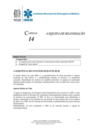 MINISTÉRIO
DA SAÚDE
MANUAL DE SUPORTE AVANÇADO DE VIDA
INEM – Departamento de Formação em Emergência Médica
Março de 2006 (Manual em revisão)
192
APÍTULO
14
OBJECTIVOS:
Compreender
• A sequência de eventos durante a ressuscitação cárdio respiratória (RCP)
• O papel do “team leader”
A SEQUÊNCIA DE EVENTOS DURANTE RCR
O suporte básico de vida (SBV) e o reconhecimento do ritmo precedem o suporte
avançado de vida (SAV), e a desfibrilhação precede as técnicas e o tratamento
avançado. Dependendo do número de membros presentes na equipa de reanimação
algumas tarefas podem ser realizadas simultâneamente, mas a ordem dos eventos deve
ser respeitada.
Suporte Básico de Vida
A seguir ao diagnóstico de Paragem Cárdio Respiratória deve iniciar-se o SBV o mais
rápidamente possível devendo ser continuado ininterruptamente durante todo o período
de tentativa de ressuscitação. O SBV só deve ser interrompido para administrar o
choque, reiniciando-se de imediato por um período de dois minutos até à nova análise
de ritmo. Se o SBV não for iniciado com brevidade, a probabilidade de sucesso diminui
drasticamente.
Habitualmente, no meio hospitalar, o SBV já foi iniciado quando a equipa de
reanimação chega.
C AA EEQQUUIIPPAA DDEE RREEAANNIIMMAAÇÇÃÃOO
 