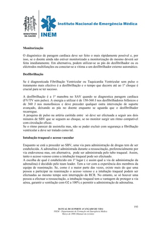 MINISTÉRIO
DA SAÚDE
MANUAL DE SUPORTE AVANÇADO DE VIDA
INEM – Departamento de Formação em Emergência Médica
Março de 2006 (Manual em revisão)
193
Monitorização
O diagnóstico de paragem cardíaca deve ser feito o mais rápidamente possível e, por
isso, se o doente ainda não estiver monitorizado a monitorização do mesmo deverá ser
feita imediatamente. Em alternativa, podem utilizar-se as pás do desfibrilhador ou os
eléctrodos multifunções ou conectar-se a vítima a um desfibrilhador externo automático.
Desfibrilhação
Se é diagnosticada Fibrilhação Ventricular ou Taquicardia Ventricular sem pulso o
tratamento mais efectivo é a desfibrilhação e o tempo que decorre até ao 1º choque é
crucial para se ter sucesso.
A desfibrilhação é a 1ª manobra no SAV quando se diagnostica paragem cardíaca
(FV/TV sem pulso). A energia a utilizar é de 150-360 J nos desfibrilhadores bifásicos e
de 360 J nos monofásicos e deve preceder qualquer outra intervenção de suporte
avançado, deixando as pás no doente enquanto se aguarda que o desfibrilhador
recarregue.
A pesquisa de pulso na artéria carótida entre só deve ser efectuada a seguir aos dois
minutos de SBV que se seguem ao choque, se no monitor surgir um ritmo compatível
com circulação eficaz.
Se o ritmo parecer de assistolia mas, não se puder excluir com segurança a fibrilhação
ventricular a deve ser tratado como tal.
Intubação traqueal e acesso vascular
Enquanto se está a proceder ao SBV, uma via para administração de drogas tem de ser
estabelecida. A adrenalina é administrada durante a ressuscitação, preferencialmente por
via endovenosa mas, em alternativa, pode ser administrada pelo tubo traqueal. Assim,
tanto o acesso venoso como a intubação traqueal pode ser efectuado.
A escolha de qual é estabelecido em 1º lugar ( e assim qual a via de administração da
adrenalina) é decidido pelo team leader. Tem a ver com a experiência dos membros da
equipa de reanimação. Se, como é a maior parte das vezes, existe mais do que uma
pessoa a participar na reanimação o acesso venoso e a intubação traqueal podem ser
efectuadas ao mesmo tempo sem interrupção da RCR. No entanto, se só houver uma
pessoa a efectuar a ressuscitação, a intubação traqueal tem a vantagem de proteger a via
aérea, garantir a ventilação com O2 a 100% e permitir a administração de adrenalina.
 