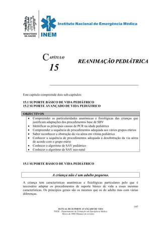 MINISTÉRIO
DA SAÚDE
MANUAL DE SUPORTE AVANÇADO DE VIDA
INEM – Departamento de Formação em Emergência Médica
Março de 2006 (Manual em revisão)
197
APÍTULO
15
Este capítulo compreende dois sub-capítulos:
15.1 SUPORTE BÁSICO DE VIDA PEDIÁTRICO
15.2 SUPORTE AVANÇADO DE VIDA PEDIÁTRICO
OBJECTIVOS
• Compreender as particularidades anatómicas e fisiológicas das crianças que
justificam adaptações dos procedimentos base de SBV
• Identificar as principais causas de PCR na idade pediátrica
• Compreender a sequência de procedimentos adequada aos vários grupos etários
• Saber reconhecer a obstrução da via aérea em vítima pediátrica
• Conhecer a sequência de procedimentos adequada à desobstrução da via aérea
de acordo com o grupo etário
• Conhecer o algoritmo de SAV pediátrico
• Conhecer o algoritmo de SAV neo-natal
15.1 SUPORTE BÁSICO DE VIDA PEDIÁTRICO
A criança não é um adulto pequeno.
A criança tem características anatómicas e fisiológicas particulares pelo que é
necessário adaptar os procedimentos de suporte básico de vida a essas mesmas
características. Os princípios gerais são os mesmos que os do adulto mas com várias
diferenças.
C RREEAANNIIMMAAÇÇÃÃOO PPEEDDIIÁÁTTRRIICCAA
 