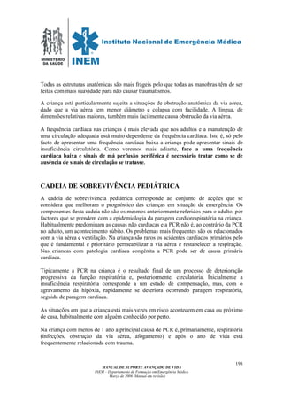 MINISTÉRIO
DA SAÚDE
MANUAL DE SUPORTE AVANÇADO DE VIDA
INEM – Departamento de Formação em Emergência Médica
Março de 2006 (Manual em revisão)
198
Todas as estruturas anatómicas são mais frágeis pelo que todas as manobras têm de ser
feitas com mais suavidade para não causar traumatismos.
A criança está particularmente sujeita a situações de obstrução anatómica da via aérea,
dado que a via aérea tem menor diâmetro e colapsa com facilidade. A língua, de
dimensões relativas maiores, também mais facilmente causa obstrução da via aérea.
A frequência cardíaca nas crianças é mais elevada que nos adultos e a manutenção de
uma circulação adequada está muito dependente da frequência cardíaca. Isto é, só pelo
facto de apresentar uma frequência cardíaca baixa a criança pode apresentar sinais de
insuficiência circulatória. Como veremos mais adiante, face a uma frequência
cardíaca baixa e sinais de má perfusão periférica é necessário tratar como se de
ausência de sinais de circulação se tratasse.
CADEIA DE SOBREVIVÊNCIA PEDIÁTRICA
A cadeia de sobrevivência pediátrica corresponde ao conjunto de acções que se
considera que melhoram o prognóstico das crianças em situação de emergência. Os
componentes desta cadeia não são os mesmos anteriormente referidos para o adulto, por
factores que se prendem com a epidemiologia da paragem cardiorespiratória na criança.
Habitualmente predominam as causas não cardíacas e a PCR não é, ao contrário da PCR
no adulto, um acontecimento súbito. Os problemas mais frequentes são os relacionados
com a via aérea e ventilação. Na criança são raros os acidentes cardíacos primários pelo
que é fundamental e prioritário permeabilizar a via aérea e restabelecer a respiração.
Nas crianças com patologia cardíaca congénita a PCR pode ser de causa primária
cardíaca.
Tipicamente a PCR na criança é o resultado final de um processo de deterioração
progressiva da função respiratória e, posteriormente, circulatória. Inicialmente a
insuficiência respiratória corresponde a um estado de compensação, mas, com o
agravamento da hipóxia, rapidamente se deteriora ocorrendo paragem respiratória,
seguida de paragem cardíaca.
As situações em que a criança está mais vezes em risco acontecem em casa ou próximo
de casa, habitualmente com alguém conhecido por perto.
Na criança com menos de 1 ano a principal causa de PCR é, primariamente, respiratória
(infecções, obstrução da via aérea, afogamento) e após o ano de vida está
frequentemente relacionada com trauma.
 