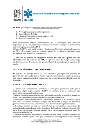 MINISTÉRIO
DA SAÚDE
MANUAL DE SUPORTE AVANÇADO DE VIDA
INEM – Departamento de Formação em Emergência Médica
Março de 2006 (Manual em revisão)
199
Os 4 elos que compõem a cadeia de sobrevivência pediátrica são:
1. Prevenção da paragem cardiorespiratória
2. Suporte Básico de Vida
3. Activação Sistema Emergência Médica – 112
4. Suporte Avançado de Vida
Pelo anteriormente exposto compreende-se que a “Prevenção” tem particular
importância já que se precocemente detectada e tratada a situação de insuficiência
respiratória pode ser evitada a PCR.
O início de SBV o mais rápido possível é fundamental. Na criança a instituição precoce,
de SBV eficaz poderá levar ao restabelecimento de circulação e ventilação, com
recuperação total sem défices neurológicos.
A activação do sistema de emergência médica deve ser feita apenas após ter
efectuado cerca de 1 minuto de SBV, excepto nos casos de crianças com doença
cardíaca ou história de arritmias, em que deve ligar 112 à semelhança do algoritmo do
adulto.
SUPORTE BÁSICO DE VIDA EM PEDIATRIA
O conceito de Suporte Básico de Vida Pediátrico pressupõe um conjunto de
procedimentos encadeados com o objectivo de fornecer oxigénio ao cérebro e coração,
sem recurso a equipamentos diferenciados, até que o suporte avançado de vida possa ser
instituído.
PARTICULARIDADES DAS CRIANÇAS
A criança tem características anatómicas e fisiológicas particulares pelo que é
necessário adaptar os procedimentos de SBV. Os princípios gerais são os mesmos que
os do adulto mas com várias diferenças.
Todas as estruturas anatómicas são mais frágeis pelo que todas as manobras têm de ser
feitas com maior suavidade para não causar traumatismos à criança.
A criança está particularmente sujeita a situações de obstrução da via aérea dado que a
via aérea é de menor diâmetro e colapsa com facilidade. A língua de dimensões
proporcionalmente maiores, também causa mais facilmente obstrução da via aérea.
A frequência cardíaca nas crianças é mais elevada que nos adultos e a manutenção de
uma circulação adequada está muito dependente da frequência cardíaca, isto é, só pelo
facto de apresentar uma frequência cardíaca baixa a criança pode apresentar sinais de
insuficiência circulatória.
A criança está também predisposta a desenvolver com maior facilidade processos de
hipotermia quando exposta, pelo que o controlo da sua temperatura deverá ser um
 