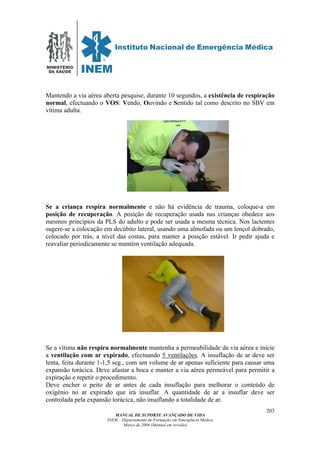 MINISTÉRIO
DA SAÚDE
MANUAL DE SUPORTE AVANÇADO DE VIDA
INEM – Departamento de Formação em Emergência Médica
Março de 2006 (Manual em revisão)
203
Mantendo a via aérea aberta pesquise, durante 10 segundos, a existência de respiração
normal, efectuando o VOS: Vendo, Ouvindo e Sentido tal como descrito no SBV em
vítima adulta.
Se a criança respira normalmente e não há evidência de trauma, coloque-a em
posição de recuperação. A posição de recuperação usada nas crianças obedece aos
mesmos princípios da PLS do adulto e pode ser usada a mesma técnica. Nos lactentes
sugere-se a colocação em decúbito lateral, usando uma almofada ou um lençol dobrado,
colocado por trás, a nível das costas, para manter a posição estável. Ir pedir ajuda e
reavaliar periodicamente se mantém ventilação adequada.
Se a vítima não respira normalmente mantenha a permeabilidade da via aérea e inicie
a ventilação com ar expirado, efectuando 5 ventilações. A insuflação de ar deve ser
lenta, feita durante 1-1,5 seg., com um volume de ar apenas suficiente para causar uma
expansão torácica. Deve afastar a boca e manter a via aérea permeável para permitir a
expiração e repetir o procedimento.
Deve encher o peito de ar antes de cada insuflação para melhorar o conteúdo de
oxigénio no ar expirado que irá insuflar. A quantidade de ar a insuflar deve ser
controlada pela expansão torácica, não insuflando a totalidade de ar.
 