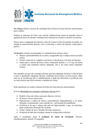 MINISTÉRIO
DA SAÚDE
MANUAL DE SUPORTE AVANÇADO DE VIDA
INEM – Departamento de Formação em Emergência Médica
Março de 2006 (Manual em revisão)
204
Na criança utilizar a técnica de ventilação boca-a-boca tal como descrito anteriormente
para o adulto.
Embora as máscaras de bolso com válvula unidireccional sejam de tamanho único é
igualmente possível efectuar ventilação boca-máscara na criança ou mesmo no lactente.
Nestes casos a adaptação da máscara à face da criança é feita em posição invertida, em
relação ao anteriormente descrito, isto é, colocando o vértice da máscara virado para o
queixo.
No lactente a técnica recomendada é a ventilação boca-a-boca e nariz:
• Manter a permeabilidade da via aérea, assegurando que a cabeça está em posição
neutra;
• Encher o peito de ar e adaptar a sua boca à volta da boca e do nariz do lactente;
• Soprar para o interior da boca e nariz, lentamente durante 1 a 1,5 seg., de forma
a causar uma expansão torácica adequada, isto é, tal como numa respiração
normal.
Nas situações em que não consegue efectuar uma boa adaptação da boca à volta da boca
e nariz é igualmente adequado efectuar ventilação boca-a-boca ou boca-a-nariz. Mais
uma vez se recorda que não é verdadeiramente a idade que determina a escolha de uma
ou outra técnica mas efectivamente o tamanho da vítima.
Pode igualmente ser usada a máscara de bolso tal como descrito anteriormente.
Se tiver dificuldade em conseguir ventilações eficazes deve:
• Reabrir a boca da vítima e procurar objectos visíveis;
• Se forem visíveis removê-los;
• Reposicionar a cabeça de forma a permeabilizar adequadamente a via aérea,
tentando, eventualmente, outro método (ex.: sub-luxação da mandíbula);
• Certificar-se de que a cabeça não está em hiperextensão o que, nos lactentes,
pode condicionar obstrução da via aérea;
• Tentar ventilar de novo, fazendo até cinco tentativas;
• Se apesar de tudo não conseguir, passar ás compressões torácicas.
Após 5 insuflações passe à avaliação de sinais de circulação. Procure,
simultaneamente, durante 10 segundos:
 