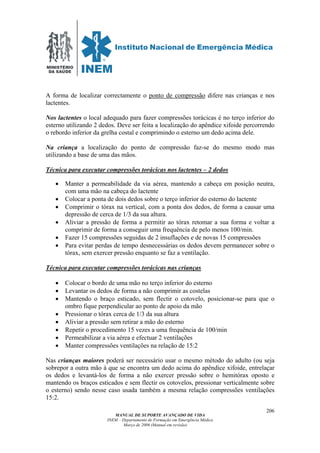 MINISTÉRIO
DA SAÚDE
MANUAL DE SUPORTE AVANÇADO DE VIDA
INEM – Departamento de Formação em Emergência Médica
Março de 2006 (Manual em revisão)
206
A forma de localizar correctamente o ponto de compressão difere nas crianças e nos
lactentes.
Nos lactentes o local adequado para fazer compressões torácicas é no terço inferior do
esterno utilizando 2 dedos. Deve ser feita a localização do apêndice xifoide percorrendo
o rebordo inferior da grelha costal e comprimindo o esterno um dedo acima dele.
Na criança a localização do ponto de compressão faz-se do mesmo modo mas
utilizando a base de uma das mãos.
Técnica para executar compressões torácicas nos lactentes – 2 dedos
• Manter a permeabilidade da via aérea, mantendo a cabeça em posição neutra,
com uma mão na cabeça do lactente
• Colocar a ponta de dois dedos sobre o terço inferior do esterno do lactente
• Comprimir o tórax na vertical, com a ponta dos dedos, de forma a causar uma
depressão de cerca de 1/3 da sua altura.
• Aliviar a pressão de forma a permitir ao tórax retomar a sua forma e voltar a
comprimir de forma a conseguir uma frequência de pelo menos 100/min.
• Fazer 15 compressões seguidas de 2 insuflações e de novas 15 compressões
• Para evitar perdas de tempo desnecessárias os dedos devem permanecer sobre o
tórax, sem exercer pressão enquanto se faz a ventilação.
Técnica para executar compressões torácicas nas crianças
• Colocar o bordo de uma mão no terço inferior do esterno
• Levantar os dedos de forma a não comprimir as costelas
• Mantendo o braço esticado, sem flectir o cotovelo, posicionar-se para que o
ombro fique perpendicular ao ponto de apoio da mão
• Pressionar o tórax cerca de 1/3 da sua altura
• Aliviar a pressão sem retirar a mão do esterno
• Repetir o procedimento 15 vezes a uma frequência de 100/min
• Permeabilizar a via aérea e efectuar 2 ventilações
• Manter compressões ventilações na relação de 15:2
Nas crianças maiores poderá ser necessário usar o mesmo método do adulto (ou seja
sobrepor a outra mão à que se encontra um dedo acima do apêndice xifoide, entrelaçar
os dedos e levantá-los de forma a não exercer pressão sobre o hemitórax oposto e
mantendo os braços esticados e sem flectir os cotovelos, pressionar verticalmente sobre
o esterno) sendo nesse caso usada também a mesma relação compressões ventilações
15:2.
 
