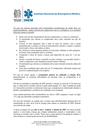 MINISTÉRIO
DA SAÚDE
MANUAL DE SUPORTE AVANÇADO DE VIDA
INEM – Departamento de Formação em Emergência Médica
Março de 2006 (Manual em revisão)
207
No caso de estarem presentes dois reanimadores profissionais de saúde deve ser
preferencialmente usada a técnica de compressão com os 2 polegares, se a estrutura
física da criança o permitir
• Neste caso um dos reanimadores efectua compressões e o outro as ventilações;
• O reanimador que efectua as compressões deve estar colocado aos pés do
lactente;
• Colocar os dois polegares lado a lado no meio do esterno, com a ponta
apontando para a cabeça, no local já anteriormente referido e segurar o lactente
envolvendo o tórax com ambas as mãos;
• Se o lactente é muito pequeno poderá ser necessário sobrepor os dois polegares
de forma a não comprimir sobre as costelas;
• Comprimir o tórax de forma a causar uma depressão de cerca de ⅓ da sua
altura;
• Aliviar a pressão de forma a permitir ao tórax retomar a sua posição inicial e
voltar a comprimir a uma frequência de pelo menos 100/min;
• O reanimador que efectua as ventilações deve estar colocado acima da cabeça do
lactente;
• Fazer duas insuflação após cada série de 15 compressões, utilizando sempre que
possível a suplementação com oxigénio.
No caso de existir apenas 1 reanimador poderá ser utilizada a relação 30:2,
particularmente se existirem dificuldades na transição entre as compressões e as
ventilações.
Devem ser mantidas as manobras de SBV durante 1 minuto (5 ciclos de 15:2) altura em
que, se ainda estiver sozinho, deverá ir pedir ajuda ligando 112. Após o pedido de ajuda
só é necessário reavaliar se existissem sinais que se pudessem ter deteriorado durante o
pedido, nomeadamente a existência de ventilação e/ou circulação.
Caso estejam presentes dois reanimadores um inicia o SBV enquanto o outro vai ligar
112, logo que detectada a paragem respiratória.
No caso dos lactentes, ou sempre que a criança seja suficientemente pequena para ser
transportada ao colo, deve levá-la consigo para manter as manobras de SBV durante
esse período de tempo.
A única excepção em que não se deve realizar 1 minuto de SBV em antes de pedir
ajuda é o caso duma criança que colapsa subitamente perante o reanimador, e este
encontra-se sozinho com a vítima. Neste caso a causa provável da paragem cardíaca é
uma arritmia e a criança pode necessitar de desfibrilhação.
 