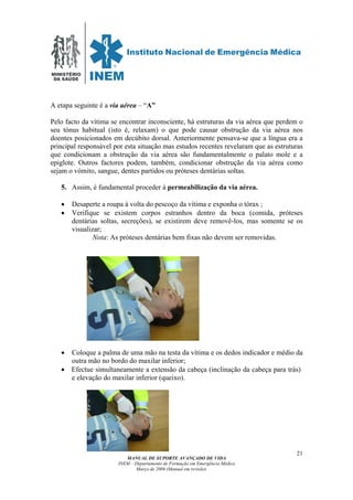 MINISTÉRIO
DA SAÚDE
MANUAL DE SUPORTE AVANÇADO DE VIDA
INEM – Departamento de Formação em Emergência Médica
Março de 2006 (Manual em revisão)
21
A etapa seguinte é a via aérea – “A”
Pelo facto da vítima se encontrar inconsciente, há estruturas da via aérea que perdem o
seu tónus habitual (isto é, relaxam) o que pode causar obstrução da via aérea nos
doentes posicionados em decúbito dorsal. Anteriormente pensava-se que a língua era a
principal responsável por esta situação mas estudos recentes revelaram que as estruturas
que condicionam a obstrução da via aérea são fundamentalmente o palato mole e a
epiglote. Outros factores podem, também, condicionar obstrução da via aérea como
sejam o vómito, sangue, dentes partidos ou próteses dentárias soltas.
5. Assim, é fundamental proceder à permeabilização da via aérea.
• Desaperte a roupa à volta do pescoço da vítima e exponha o tórax ;
• Verifique se existem corpos estranhos dentro da boca (comida, próteses
dentárias soltas, secreções), se existirem deve removê-los, mas somente se os
visualizar;
Nota: As próteses dentárias bem fixas não devem ser removidas.
• Coloque a palma de uma mão na testa da vítima e os dedos indicador e médio da
outra mão no bordo do maxilar inferior;
• Efectue simultaneamente a extensão da cabeça (inclinação da cabeça para trás)
e elevação do maxilar inferior (queixo).
 