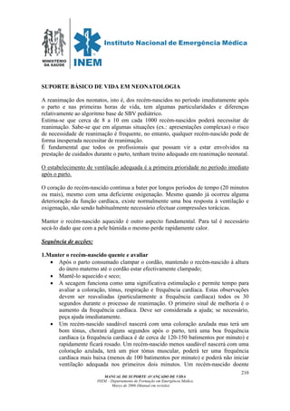 MINISTÉRIO
DA SAÚDE
MANUAL DE SUPORTE AVANÇADO DE VIDA
INEM – Departamento de Formação em Emergência Médica
Março de 2006 (Manual em revisão)
210
SUPORTE BÁSICO DE VIDA EM NEONATOLOGIA
A reanimação dos neonatos, isto é, dos recém-nascidos no período imediatamente após
o parto e nas primeiras horas de vida, tem algumas particularidades e diferenças
relativamente ao algoritmo base de SBV pediátrico.
Estima-se que cerca de 8 a 10 em cada 1000 recém-nascidos poderá necessitar de
reanimação. Sabe-se que em algumas situações (ex.: apresentações complexas) o risco
de necessidade de reanimação é frequente, no entanto, qualquer recém-nascido pode de
forma inesperada necessitar de reanimação.
É fundamental que todos os profissionais que possam vir a estar envolvidos na
prestação de cuidados durante o parto, tenham treino adequado em reanimação neonatal.
O estabelecimento de ventilação adequada é a primeira prioridade no período imediato
após o parto.
O coração do recém-nascido continua a bater por longos períodos de tempo (20 minutos
ou mais), mesmo com uma deficiente oxigenação. Mesmo quando já ocorreu alguma
deterioração da função cardíaca, existe normalmente uma boa resposta à ventilação e
oxigenação, não sendo habitualmente necessário efectuar compressões torácicas.
Manter o recém-nascido aquecido é outro aspecto fundamental. Para tal é necessário
secá-lo dado que com a pele húmida o mesmo perde rapidamente calor.
Sequência de acções:
1.Manter o recém-nascido quente e avaliar
• Após o parto consumado clampar o cordão, mantendo o recém-nascido à altura
do útero materno até o cordão estar efectivamente clampado;
• Mantê-lo aquecido e seco;
• A secagem funciona como uma significativa estimulação e permite tempo para
avaliar a coloração, tónus, respiração e frequência cardíaca. Estas observações
devem ser reavaliadas (particularmente a frequência cardíaca) todos os 30
segundos durante o processo de reanimação. O primeiro sinal de melhoria é o
aumento da frequência cardíaca. Deve ser considerada a ajuda; se necessário,
peça ajuda imediatamente.
• Um recém-nascido saudável nascerá com uma coloração azulada mas terá um
bom tónus, chorará alguns segundos após o parto, terá uma boa frequência
cardíaca (a frequência cardíaca é de cerca de 120-150 batimentos por minuto) e
rapidamente ficará rosado. Um recém-nascido menos saudável nascerá com uma
coloração azulada, terá um pior tónus muscular, poderá ter uma frequência
cardíaca mais baixa (menos de 100 batimentos por minuto) e poderá não iniciar
ventilação adequada nos primeiros dois minutos. Um recém-nascido doente
 