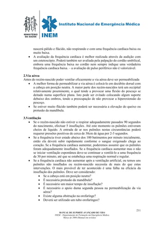 MINISTÉRIO
DA SAÚDE
MANUAL DE SUPORTE AVANÇADO DE VIDA
INEM – Departamento de Formação em Emergência Médica
Março de 2006 (Manual em revisão)
211
nascerá pálido e flácido, não respirando e com uma frequência cardíaca baixa ou
muito baixa.
• A avaliação da frequência cardíaca é melhor realizada através da audição com
um estetoscópio. Poderá também ser avaliada pela palpação do cordão umbilical,
embora uma frequência baixa no cordão nem sempre indique uma verdadeira
frequência cardíaca baixa. – a avaliação de pulso periférico não é valorizável.
2.Via aérea
Antes do recém-nascido poder ventilar eficazmente a via aérea deve ser permeabilizada
• A melhor forma de permeabilizar a via aérea é colocá-lo em decúbito dorsal com
a cabeça em posição neutra. A maior parte dos recém-nascidos terá um occipital
relativamente proeminente, o qual tende a provocar uma flexão do pescoço se
deitado numa superfície plana. Isto pode ser evitado colocando algum suporte
debaixo dos ombros, tendo a preocupação de não provocar a hiperextensão do
pescoço.
• Se estiver muito flácido também poderá ser necessária a elevação do queixo ou
protusão da mandíbula.
3.Ventilação
• Se o recém-nascido não estiver a respirar adequadamente passados 90 segundos
do nascimento, efectuar 5 insuflações. Até este momento os pulmões estiveram
cheios de liquido. A entrada de ar nos pulmões nestas circunstâncias poderá
requerer pressões positivas de cerca de 30cm de água por 2-3 segundos.
• Se a frequência tiver estado abaixo dos 100 batimentos por minuto inicialmente,
então ela deverá subir rapidamente conforme o sangue oxigenado chega ao
coração. Se a frequência cardíaca aumentar, poderemos assumir que os pulmões
foram adequadamente insuflados. Se a frequência cardíaca aumentar mas o não
se iniciar ventilação espontânea deve-se continuar a ventilá-lo a uma frequência
de 30 por minuto, até que se estabeleça uma respiração normal e regular.
• Se a frequência cardíaca não aumentar após a ventilação artificial, ou temos uns
pulmões não insuflados ou recém-nascido necessita de mais do que estas
intervenções. O mais provável de ter acontecido é uma falha na eficácia da
insuflação dos pulmões. Deve ser considerado:
• Se a cabeça está em posição neutra?
• É necessária protusão da mandíbula?
• É necessário um maior tempo de insuflação?
• É necessário o apoio duma segunda pessoa na permeabilização da via
aérea?
• Existe alguma obstrução na orofarínge?
• Deverá ser utilizado um tubo orofaríngeo?
 