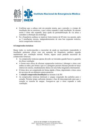 MINISTÉRIO
DA SAÚDE
MANUAL DE SUPORTE AVANÇADO DE VIDA
INEM – Departamento de Formação em Emergência Médica
Março de 2006 (Manual em revisão)
212
• Confirme que a cabeça está em posição neutra, que a pressão e o tempo de
insuflação são os correctos, e que o tórax expande a cada insuflação. Se mesmo
assim o tórax não expandir, peça ajuda na permeabilização da via aérea e
considere a obstrução da orofarínge.
• Se a frequência cardíaca se mantiver lenta (menos de 60 min.) ou ausente, após
as 5 insuflações iniciais, independentemente de uma boa expansão torácica,
inicie compressões torácicas.
4.Compressões torácicas
Quase todos os recém-nascidos a necessitar de ajuda ao nascimento responderão à
insuflação pulmonar eficaz com um aumento da frequência cardíaca seguida
rapidamente por ventilação normal. Porém, alguns casos poderão necessitar de
compressões torácicas.
• As compressões torácicas apenas deverão ser iniciadas quando houver a garantia
de eficaz ventilação
• A forma mais eficaz de efectuar compressões torácicas é abranger o tórax com
ambas as mãos, por forma a que os 2 polegares possam efectuar pressão no terço
inferior do esterno, imediatamente abaixo de uma linha imaginária intermamilar.
• O tórax deve ser comprimido de forma rápida e firme, deprimindo o tórax cerca
de um terço do seu diâmetro antero-posterior.
• A relação compressões/insuflações no neonato é de 3:1
• As compressões torácicas deslocam o sangue oxigenado dos pulmões para o
coração. Permita tempo suficiente durante a fase de descompressão para que o
coração se reencha de sangue. Assegure-se que o tórax expande a cada
ventilação.
 