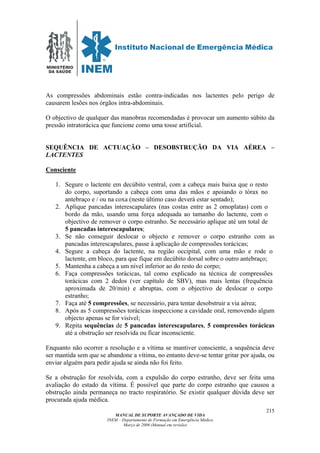 MINISTÉRIO
DA SAÚDE
MANUAL DE SUPORTE AVANÇADO DE VIDA
INEM – Departamento de Formação em Emergência Médica
Março de 2006 (Manual em revisão)
215
As compressões abdominais estão contra-indicadas nos lactentes pelo perigo de
causarem lesões nos órgãos intra-abdominais.
O objectivo de qualquer das manobras recomendadas é provocar um aumento súbito da
pressão intratorácica que funcione como uma tosse artificial.
SEQUÊNCIA DE ACTUAÇÃO – DESOBSTRUÇÃO DA VIA AÉREA –
LACTENTES
Consciente
1. Segure o lactente em decúbito ventral, com a cabeça mais baixa que o resto
do corpo, suportando a cabeça com uma das mãos e apoiando o tórax no
antebraço e / ou na coxa (neste último caso deverá estar sentado);
2. Aplique pancadas interescapulares (nas costas entre as 2 omoplatas) com o
bordo da mão, usando uma força adequada ao tamanho do lactente, com o
objectivo de remover o corpo estranho. Se necessário aplique até um total de
5 pancadas interescapulares;
3. Se não conseguir deslocar o objecto e remover o corpo estranho com as
pancadas interescapulares, passe à aplicação de compressões torácicas;
4. Segure a cabeça do lactente, na região occipital, com uma mão e rode o
lactente, em bloco, para que fique em decúbito dorsal sobre o outro antebraço;
5. Mantenha a cabeça a um nível inferior ao do resto do corpo;
6. Faça compressões torácicas, tal como explicado na técnica de compressões
torácicas com 2 dedos (ver capítulo de SBV), mas mais lentas (frequência
aproximada de 20/min) e abruptas, com o objectivo de deslocar o corpo
estranho;
7. Faça até 5 compressões, se necessário, para tentar desobstruir a via aérea;
8. Após as 5 compressões torácicas inspeccione a cavidade oral, removendo algum
objecto apenas se for visível;
9. Repita sequências de 5 pancadas interescapulares, 5 compressões torácicas
até a obstrução ser resolvida ou ficar inconsciente.
Enquanto não ocorrer a resolução e a vítima se mantiver consciente, a sequência deve
ser mantida sem que se abandone a vítima, no entanto deve-se tentar gritar por ajuda, ou
enviar alguém para pedir ajuda se ainda não foi feito.
Se a obstrução for resolvida, com a expulsão do corpo estranho, deve ser feita uma
avaliação do estado da vítima. É possível que parte do corpo estranho que causou a
obstrução ainda permaneça no tracto respiratório. Se existir qualquer dúvida deve ser
procurada ajuda médica.
 