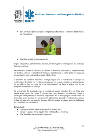 MINISTÉRIO
DA SAÚDE
MANUAL DE SUPORTE AVANÇADO DE VIDA
INEM – Departamento de Formação em Emergência Médica
Março de 2006 (Manual em revisão)
218
• Se a obstrução persiste efectue compressões abdominais – manobra de Heimlich,
até 5 tentativas;
• Verifique a saída de corpo estranho.
Repita a sequência, anteriormente descrita, até resolução da obstrução ou até a criança
ficar inconsciente.
Enquanto não ocorrer a resolução e a vítima se mantiver consciente, a sequência deve
ser mantida sem que se abandone a vítima, no entanto deve-se tentar gritar por ajuda, ou
enviar alguém para pedir ajuda se ainda não foi feito.
A manobra de Heimlich aplicada a crianças requer que o reanimador se coloque de
joelhos atrás da vítima em vez de permanecer de pé, ou que coloque a criança em cima
de um objecto (por ex. uma caixa ou uma cadeira). A força a aplicar tem de ser
adequada ao tamanho da criança.
Se a obstrução for resolvida, com a expulsão do corpo estranho, deve ser feita uma
avaliação do estado da vítima. É possível que parte do corpo estranho que causou a
obstrução ainda permaneça no tracto respiratório. Se existir qualquer dúvida deve ser
procurada ajuda médica. As compressões abdominais poderão eventualmente causar
lesões internas pelo que quando tiverem sido efectuadas, a criança assim tratada deve
ser examinada por um médico.
Inconsciente
• Coloque a criança sobre uma superfície plana e dura;
• Grite por ajuda e envie alguém para pedir ajuda, se possível;
• Não abandone a criança neste momento;
 