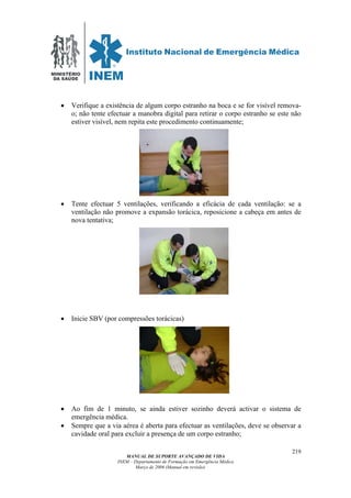 MINISTÉRIO
DA SAÚDE
MANUAL DE SUPORTE AVANÇADO DE VIDA
INEM – Departamento de Formação em Emergência Médica
Março de 2006 (Manual em revisão)
219
• Verifique a existência de algum corpo estranho na boca e se for visível remova-
o; não tente efectuar a manobra digital para retirar o corpo estranho se este não
estiver visível, nem repita este procedimento continuamente;
• Tente efectuar 5 ventilações, verificando a eficácia de cada ventilação: se a
ventilação não promove a expansão torácica, reposicione a cabeça em antes de
nova tentativa;
• Inicie SBV (por compressões torácicas)
• Ao fim de 1 minuto, se ainda estiver sozinho deverá activar o sistema de
emergência médica.
• Sempre que a via aérea é aberta para efectuar as ventilações, deve se observar a
cavidade oral para excluir a presença de um corpo estranho;
 