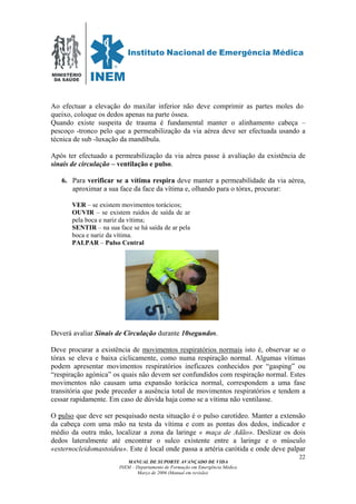 MINISTÉRIO
DA SAÚDE
MANUAL DE SUPORTE AVANÇADO DE VIDA
INEM – Departamento de Formação em Emergência Médica
Março de 2006 (Manual em revisão)
22
Ao efectuar a elevação do maxilar inferior não deve comprimir as partes moles do
queixo, coloque os dedos apenas na parte óssea.
Quando existe suspeita de trauma é fundamental manter o alinhamento cabeça –
pescoço -tronco pelo que a permeabilização da via aérea deve ser efectuada usando a
técnica de sub -luxação da mandíbula.
Após ter efectuado a permeabilização da via aérea passe à avaliação da existência de
sinais de circulação – ventilação e pulso.
6. Para verificar se a vítima respira deve manter a permeabilidade da via aérea,
aproximar a sua face da face da vítima e, olhando para o tórax, procurar:
VER – se existem movimentos torácicos;
OUVIR – se existem ruídos de saída de ar
pela boca e nariz da vítima;
SENTIR – na sua face se há saída de ar pela
boca e nariz da vítima.
PALPAR – Pulso Central
Deverá avaliar Sinais de Circulação durante 10segundos.
Deve procurar a existência de movimentos respiratórios normais isto é, observar se o
tórax se eleva e baixa ciclicamente, como numa respiração normal. Algumas vítimas
podem apresentar movimentos respiratórios ineficazes conhecidos por “gasping” ou
“respiração agónica” os quais não devem ser confundidos com respiração normal. Estes
movimentos não causam uma expansão torácica normal, correspondem a uma fase
transitória que pode preceder a ausência total de movimentos respiratórios e tendem a
cessar rapidamente. Em caso de dúvida haja como se a vítima não ventilasse.
O pulso que deve ser pesquisado nesta situação é o pulso carotídeo. Manter a extensão
da cabeça com uma mão na testa da vítima e com as pontas dos dedos, indicador e
médio da outra mão, localizar a zona da laringe « maça de Adão». Deslizar os dois
dedos lateralmente até encontrar o sulco existente entre a laringe e o músculo
«esternocleidomastoideu». Este é local onde passa a artéria carótida e onde deve palpar
 