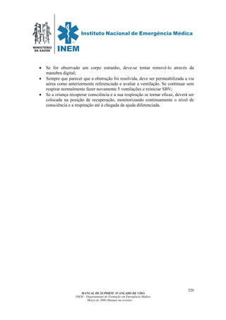 MINISTÉRIO
DA SAÚDE
MANUAL DE SUPORTE AVANÇADO DE VIDA
INEM – Departamento de Formação em Emergência Médica
Março de 2006 (Manual em revisão)
220
• Se for observado um corpo estranho, deve-se tentar removê-lo através da
manobra digital;
• Sempre que parecer que a obstrução foi resolvida, deve ser permeabilizada a via
aérea como anteriormente referenciado e avaliar a ventilação. Se continuar sem
respirar normalmente fazer novamente 5 ventilações e reiniciar SBV;
• Se a criança recuperar consciência e a sua respiração se tornar eficaz, deverá ser
colocada na posição de recuperação, monitorizando continuamente o nível de
consciência e a respiração até à chegada da ajuda diferenciada.
 