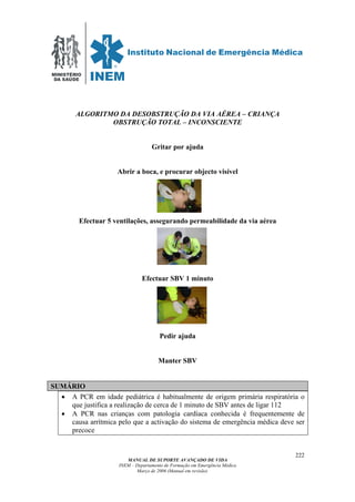 MINISTÉRIO
DA SAÚDE
MANUAL DE SUPORTE AVANÇADO DE VIDA
INEM – Departamento de Formação em Emergência Médica
Março de 2006 (Manual em revisão)
222
ALGORITMO DA DESOBSTRUÇÃO DA VIA AÉREA – CRIANÇA
OBSTRUÇÃO TOTAL – INCONSCIENTE
Gritar por ajuda
Abrir a boca, e procurar objecto visível
Efectuar 5 ventilações, assegurando permeabilidade da via aérea
Efectuar SBV 1 minuto
Pedir ajuda
Manter SBV
SUMÁRIO
• A PCR em idade pediátrica é habitualmente de origem primária respiratória o
que justifica a realização de cerca de 1 minuto de SBV antes de ligar 112
• A PCR nas crianças com patologia cardíaca conhecida é frequentemente de
causa arrítmica pelo que a activação do sistema de emergência médica deve ser
precoce
 