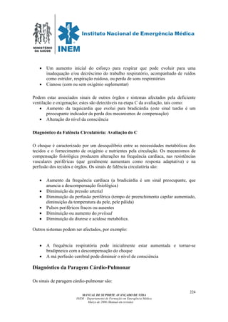 MINISTÉRIO
DA SAÚDE
MANUAL DE SUPORTE AVANÇADO DE VIDA
INEM – Departamento de Formação em Emergência Médica
Março de 2006 (Manual em revisão)
224
• Um aumento inicial do esforço para respirar que pode evoluir para uma
inadequação e/ou decréscimo do trabalho respiratório, acompanhado de ruídos
como estridor, respiração ruidosa, ou perda de sons respiratórios
• Cianose (com ou sem oxigénio suplementar)
Podem estar associados sinais de outros órgãos e sistemas afectados pela deficiente
ventilação e oxigenação; estes são detectáveis na etapa C da avaliação, tais como:
• Aumento da taquicardia que evolui para bradicárdia (este sinal tardio é um
preocupante indicador da perda dos mecanismos de compensação)
• Alteração do nível da consciência
Diagnóstico da Falência Circulatória: Avaliação do C
O choque é caracterizado por um desequilíbrio entre as necessidades metabólicas dos
tecidos e o fornecimento de oxigénio e nutrientes pela circulação. Os mecanismos de
compensação fisiológica produzem alterações na frequência cardíaca, nas resistências
vasculares periféricas (que geralmente aumentam como resposta adaptativa) e na
perfusão dos tecidos e órgãos. Os sinais de falência circulatória são:
• Aumento da frequência cardíaca (a bradicárdia é um sinal preocupante, que
anuncia a descompensação fisiológica)
• Diminuição da pressão arterial
• Diminuição da perfusão periférica (tempo de preenchimento capilar aumentado,
diminuição da temperatura da pele, pele pálida)
• Pulsos periféricos fracos ou ausentes
• Diminuição ou aumento do preload
• Diminuição da diurese e acidose metabólica.
Outros sistemas podem ser afectados, por exemplo:
• A frequência respiratória pode inicialmente estar aumentada e tornar-se
bradipneica com a descompensação do choque
• A má perfusão cerebral pode diminuir o nível de consciência
Diagnóstico da Paragem Cárdio-Pulmonar
Os sinais de paragem cárdio-pulmonar são:
 