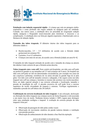 MINISTÉRIO
DA SAÚDE
MANUAL DE SUPORTE AVANÇADO DE VIDA
INEM – Departamento de Formação em Emergência Médica
Março de 2006 (Manual em revisão)
227
Entubação com indução sequencial rápida - A criança que está em paragem cárdio-
respiratória e coma profundo não requer sedação ou analgesia para ser entubada.
Contudo, nos outros casos, a entubação deve ser precedida de oxigenação sedação
rápida, analgesia e bloqueador neuro-muscular para minimizar o insucesso e as
complicações. A entubação deve ser feita por alguém experiente e familiarizado com os
fármacos de indução rápida.
Tamanho dos tubos traqueais. O diâmetro interno dos tubos traqueais para as
diferentes idades é:
• Recém-nascidos, 2.5 – 3.5 milímetros de acordo com a fórmula (idade
gestacional em semanas/10)
• Lactentes, 4 ou 4.5 milímetros
• Crianças com mais de um ano, de acordo com a fórmula [(idade em anos/4)+4]
O tamanho do tubo traqueal estimado de acordo com o tamanho da criança ou através
das tabelas é mais correcto do que a fórmula acima descrita.
Tubos traqueais com e sem cuff. Num cenário pré-hospitalar, um tubo sem cuff pode
ser preferível quando se usa tamanhos até 5.5 mm (crianças até 8 anos). No hospital um
tubo com cuff pode ser útil em determinadas circunstâncias, por exemplo nos casos de
má compliance pulmonar, resistência da via aérea elevada ou grande fuga de ar pela
glote. Um tubo com cuff de tamanho correcto e adequado, é tão seguro como um tubo
traqueal sem cuff nas crianças e lactentes (o mesmo não acontece nos recém-nascidos).
Deve ser dada especial atenção á sua correcta colocação e localização, tamanho e
pressão de insuflação do cuff. A pressão excessiva do cuff pode levar a necrose
isquémica do tecido circundante da traqueia e estenose. Verifique regularmente e
mantenha a pressão do cuff abaixo dos 20 cmH2O.
Confirmação da correcta localização do tubo traqueal. A má colocação, deslocação
ou obstrução dos tubos traqueais nas crianças ocorre de forma frequente e está associada
a um maior risco de morte. Nenhuma técnica isolada é 100% segura para distinguir
entre uma entubação esofágica e traqueal. A avaliação da correcta posição do tubo
traqueal é feita por:
• Observação da passagem do tubo pelas cordas vocais
• Observação do movimento simétrico da parede torácica durante a ventilação
com pressão positiva
• Observação do embaciamento do tubo durante a fase final da expiração
 