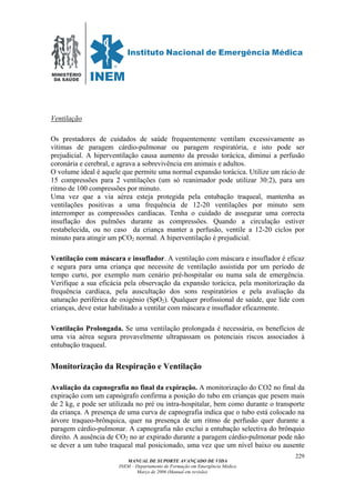 MINISTÉRIO
DA SAÚDE
MANUAL DE SUPORTE AVANÇADO DE VIDA
INEM – Departamento de Formação em Emergência Médica
Março de 2006 (Manual em revisão)
229
Ventilação
Os prestadores de cuidados de saúde frequentemente ventilam excessivamente as
vítimas de paragem cárdio-pulmonar ou paragem respiratória, e isto pode ser
prejudicial. A hiperventilação causa aumento da pressão torácica, diminui a perfusão
coronária e cerebral, e agrava a sobrevivência em animais e adultos.
O volume ideal é aquele que permite uma normal expansão torácica. Utilize um rácio de
15 compressões para 2 ventilações (um só reanimador pode utilizar 30:2), para um
ritmo de 100 compressões por minuto.
Uma vez que a via aérea esteja protegida pela entubação traqueal, mantenha as
ventilações positivas a uma frequência de 12-20 ventilações por minuto sem
interromper as compressões cardíacas. Tenha o cuidado de assegurar uma correcta
insuflação dos pulmões durante as compressões. Quando a circulação estiver
restabelecida, ou no caso da criança manter a perfusão, ventile a 12-20 ciclos por
minuto para atingir um pCO2 normal. A hiperventilação é prejudicial.
Ventilação com máscara e insuflador. A ventilação com máscara e insuflador é eficaz
e segura para uma criança que necessite de ventilação assistida por um período de
tempo curto, por exemplo num cenário pré-hospitalar ou numa sala de emergência.
Verifique a sua eficácia pela observação da expansão torácica, pela monitorização da
frequência cardíaca, pela auscultação dos sons respiratórios e pela avaliação da
saturação periférica de oxigénio (SpO2). Qualquer profissional de saúde, que lide com
crianças, deve estar habilitado a ventilar com máscara e insuflador eficazmente.
Ventilação Prolongada. Se uma ventilação prolongada é necessária, os benefícios de
uma via aérea segura provavelmente ultrapassam os potenciais riscos associados à
entubação traqueal.
Monitorização da Respiração e Ventilação
Avaliação da capnografia no final da expiração. A monitorização do CO2 no final da
expiração com um capnógrafo confirma a posição do tubo em crianças que pesem mais
de 2 kg, e pode ser utilizada no pré ou intra-hospitalar, bem como durante o transporte
da criança. A presença de uma curva de capnografia indica que o tubo está colocado na
árvore traqueo-brônquica, quer na presença de um ritmo de perfusão quer durante a
paragem cárdio-pulmonar. A capnografia não exclui a entubação selectiva do brônquio
direito. A ausência de CO2 no ar expirado durante a paragem cárdio-pulmonar pode não
se dever a um tubo traqueal mal posicionado, uma vez que um nível baixo ou ausente
 