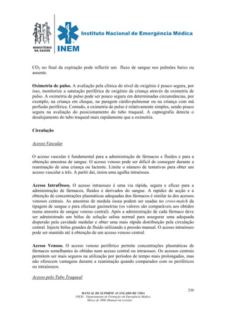 MINISTÉRIO
DA SAÚDE
MANUAL DE SUPORTE AVANÇADO DE VIDA
INEM – Departamento de Formação em Emergência Médica
Março de 2006 (Manual em revisão)
230
CO2 no final da expiração pode reflectir um fluxo de sangue nos pulmões baixo ou
ausente.
Oximetria de pulso. A avaliação pela clínica do nível de oxigénio é pouco segura, por
isso, monitorize a saturação periférica de oxigénio da criança através da oximetria de
pulso. A oximetria de pulso pode ser pouco segura em determinadas circunstâncias, por
exemplo, na criança em choque, na paragem cárdio-pulmonar ou na criança com má
perfusão periférica. Contudo, a oximetria de pulso é relativamente simples, sendo pouco
segura na avaliação do posicionamento do tubo traqueal. A capnografia detecta o
desalojamento do tubo traqueal mais rapidamente que a oximetria.
Circulação
Acesso Vascular
O acesso vascular é fundamental para a administração de fármacos e fluidos e para a
obtenção amostras de sangue. O acesso venoso pode ser difícil de conseguir durante a
reanimação de uma criança ou lactente. Limite o número de tentativas para obter um
acesso vascular a três. A partir daí, insira uma agulha intraóssea.
Acesso IntraÓsseo. O acesso intraosseo é uma via rápida, segura e eficaz para a
administração de fármacos, fluidos e derivados do sangue. A rapidez de acção e a
obtenção de concentrações plasmáticas adequadas dos fármacos é similar às dos acessos
venosos centrais. As amostras de medula óssea podem ser usadas no cross-match da
tipagem de sangue e para efectuar gasimetrias (os valores são comparáveis aos obtidos
numa amostra de sangue venoso central). Após a administração de cada fármaco deve
ser administrado um bólus de solução salina normal para assegurar uma adequada
dispersão pela cavidade medular e obter uma mais rápida distribuição pela circulação
central. Injecte bólus grandes de fluído utilizando a pressão manual. O acesso intraósseo
pode ser mantido até à obtenção de um acesso venoso central.
Acesso Venoso. O acesso venoso periférico permite concentrações plasmáticas de
fármacos semelhantes às obtidas num acesso central ou intraosseo. Os acessos centrais
permitem ser mais seguros na utilização por períodos de tempo mais prolongados, mas
não oferecem vantagens durante a reanimação quando comparados com os periféricos
ou intraósseos.
Acesso pelo Tubo Traqueal
 