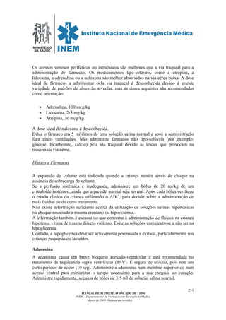 MINISTÉRIO
DA SAÚDE
MANUAL DE SUPORTE AVANÇADO DE VIDA
INEM – Departamento de Formação em Emergência Médica
Março de 2006 (Manual em revisão)
231
Os acessos venosos periféricos ou intraósseos são melhores que a via traqueal para a
administração de fármacos. Os medicamentos lipo-solúveis, como a atropina, a
lidocaína, a adrenalina ou a naloxona são melhor absorvidos na via aérea baixa. A dose
ideal de fármacos a administrar pela via traqueal é desconhecida devido à grande
variedade de padrões de absorção alveolar, mas as doses seguintes são recomendadas
como orientação:
• Adrenalina, 100 mcg/kg
• Lidocaína, 2-3 mg/kg
• Atropina, 30 mcg/kg
A dose ideal de naloxona é desconhecida.
Dilua o fármaco em 5 mililitros de uma solução salina normal e após a administração
faça cinco ventilações. Não administre fármacos não lipo-solúveis (por exemplo:
glucose, bicarbonato, cálcio) pela via traqueal devido às lesões que provocam na
mucosa da via aérea.
Fluidos e Fármacos
A expansão de volume está indicada quando a criança mostra sinais de choque na
ausência de sobrecarga de volume.
Se a perfusão sistémica é inadequada, administre um bólus de 20 ml/kg de um
cristaloíde isotónico, ainda que a pressão arterial seja normal. Após cada bólus verifique
o estado clínico da criança utilizando o ABC, para decidir sobre a administração de
mais fluidos ou de outro tratamento.
Não existe informação suficiente acerca da utilização de soluções salinas hipertónicas
no choque associado a trauma craniano ou hipovolémia.
A informação também é escassa no que concerne à administração de fluidos na criança
hipotensa vítima de trauma directo violento. Evite as soluções com dextrose a não ser na
hipoglicemia.
Contudo, a hipoglicemia deve ser activamente pesquisada e evitada, particularmente nas
crianças pequenas ou lactentes.
Adenosina
A adenosina causa um breve bloqueio aurículo-ventricular e está recomendada no
tratamento da taquicardia supra ventricular (TSV). É segura de utilizar, pois tem um
curto período de acção (10 seg). Administre a adenosina num membro superior ou num
acesso central para minimizar o tempo necessário para a sua chegada ao coração.
Administre rapidamente, seguida de bólus de 3-5 ml de solução salina normal.
 