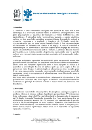 MINISTÉRIO
DA SAÚDE
MANUAL DE SUPORTE AVANÇADO DE VIDA
INEM – Departamento de Formação em Emergência Médica
Março de 2006 (Manual em revisão)
232
Adrenalina
A adrenalina é uma catecolamina endógena com potencial de acção alfa e beta
adrenérgico. É a medicação essencial durante a reanimação cárdio-pulmonar e tem
papel preponderante nos algoritmos de tratamento dos ritmos desfibrilháveis e não
desfibrilháveis. A adrenalina induz vasoconstrição, aumenta a pressão diastólica,
melhora por isso a perfusão coronária e a contractibilidade do miocárdio, estimula a
contracção espontânea e a amplitude e frequência da fibrilhação ventricular,
concorrendo assim para um maior sucesso da desfibrilhação. A dose recomendada por
via endovenosa ou intraóssea nas crianças é 10 mcg/kg. A dose de adrenalina a
administrar por via endotraqueal é dez vezes superior (100 mcg/kg). Se necessário,
devem ser administradas novas doses cada 3-5 minutos. A utilização de doses maiores
por via endovenosa ou intraóssea não está por norma recomendada, uma vez que não
melhora nem a sobrevivência, nem prognóstico neurológico após a reanimação cárdio-
pulmonar.
Assim que a circulação espontânea for restabelecida, pode ser necessário manter uma
perfusão contínua de adrenalina. Os seus efeitos hemodinâmicos são dose-dependentes;
existe assim uma variedade significativa entre o efeito desejado na criança e a
quantidade e concentração da dose em perfusão pelo que deve adaptar a dose de
perfusão ao efeito desejado A administração de adrenalina em ritmos elevados pode
levar a uma vasoconstrição exagerada, comprometendo significativamente a perfusão
mesentérica e renal. A sobredosagem de adrenalina pode causar hipertensão severa e
induzir taquiarritmias.
Para evitar lesões nos tecidos é fundamental que a administração de adrenalina se faça
por um acesso vascular ou intra ósseo seguro. A adrenalina e outras catecolaminas são
inactivadas na presença de soluções alcalinas e nunca devem ser misturadas com
Bicarbonato.
Amiodarona
A amiodarona é um inibidor não competitivo dos receptores adrenérgicos; deprime a
condução eléctrica do músculo cardíaco, fazendo com que a condução AV se torne mais
lenta, prolongando o intervalo QT e o período refractário. Com excepção do tratamento
da Fibrilhação Ventricular/ Taquicardia Ventricular Sem Pulso, a amiodarona deve ser
administrada lentamente (durante 10 a 20 minutos), com monitorização da pressão
arterial e do electrocardiograma, de modo a evitar a hipotensão relacionada com as
infusões demasiado rápidas. Este efeito secundário é menos comum na solução aquosa.
Outros efeitos adversos significativos, embora raros, são a bradicárdia e a taquicardia
ventricular polimórfica.
Atropina
 