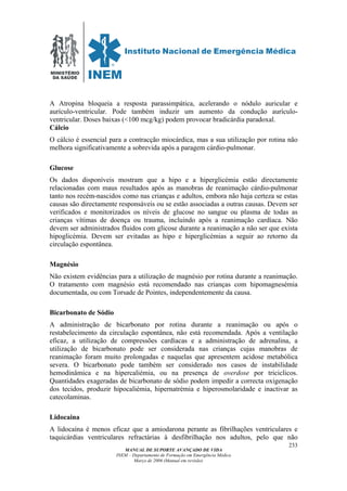 MINISTÉRIO
DA SAÚDE
MANUAL DE SUPORTE AVANÇADO DE VIDA
INEM – Departamento de Formação em Emergência Médica
Março de 2006 (Manual em revisão)
233
A Atropina bloqueia a resposta parassimpática, acelerando o nódulo auricular e
aurículo-ventricular. Pode também induzir um aumento da condução aurículo-
ventricular. Doses baixas (<100 mcg/kg) podem provocar bradicárdia paradoxal.
Cálcio
O cálcio é essencial para a contracção miocárdica, mas a sua utilização por rotina não
melhora significativamente a sobrevida após a paragem cárdio-pulmonar.
Glucose
Os dados disponíveis mostram que a hipo e a hiperglicémia estão directamente
relacionadas com maus resultados após as manobras de reanimação cárdio-pulmonar
tanto nos recém-nascidos como nas crianças e adultos, embora não haja certeza se estas
causas são directamente responsáveis ou se estão associadas a outras causas. Devem ser
verificados e monitorizados os níveis de glucose no sangue ou plasma de todas as
crianças vítimas de doença ou trauma, incluindo após a reanimação cardíaca. Não
devem ser administrados fluidos com glicose durante a reanimação a não ser que exista
hipoglicémia. Devem ser evitadas as hipo e hiperglicémias a seguir ao retorno da
circulação espontânea.
Magnésio
Não existem evidências para a utilização de magnésio por rotina durante a reanimação.
O tratamento com magnésio está recomendado nas crianças com hipomagnesémia
documentada, ou com Torsade de Pointes, independentemente da causa.
Bicarbonato de Sódio
A administração de bicarbonato por rotina durante a reanimação ou após o
restabelecimento da circulação espontânea, não está recomendada. Após a ventilação
eficaz, a utilização de compressões cardíacas e a administração de adrenalina, a
utilização de bicarbonato pode ser considerada nas crianças cujas manobras de
reanimação foram muito prolongadas e naquelas que apresentem acidose metabólica
severa. O bicarbonato pode também ser considerado nos casos de instabilidade
hemodinâmica e na hipercaliémia, ou na presença de overdose por triciclicos.
Quantidades exageradas de bicarbonato de sódio podem impedir a correcta oxigenação
dos tecidos, produzir hipocaliémia, hipernatrémia e hiperosmolaridade e inactivar as
catecolaminas.
Lidocaina
A lidocaína é menos eficaz que a amiodarona perante as fibrilhações ventriculares e
taquicárdias ventriculares refractárias à desfibrilhação nos adultos, pelo que não
 