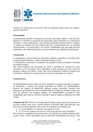 MINISTÉRIO
DA SAÚDE
MANUAL DE SUPORTE AVANÇADO DE VIDA
INEM – Departamento de Formação em Emergência Médica
Março de 2006 (Manual em revisão)
234
constitui um medicamento de primeira linha no tratamento destes ritmos nas crianças,
quando refractários.
Procainamida
A procainamida abranda a condução nas aurículas e prolonga o QRS e o intervalo QT;
podendo ser utilizada no tratamento das taquicardias supraventriculares ou ventriculares
resistentes a outros medicamentos, nas crianças hemodinâmicamente estáveis. Contudo,
os estudos em pediatria não são evidentes pelo que a procainamida deve ser utilizada
cautelosamente. A procainamida é um potente vasodilatador pelo que pode provocar
hipotensão; a sua administração deve ser lenta mantendo uma cuidadosa monitorização.
Vasopressina
A vasopressina é uma hormona que actua sobre receptores específicos, com acção sobre
a vasoconstrição sistémica e sobre a reabsorção de água no rim.
A utilização de vasopressina no tratamento da paragem cardíaca em adultos é discutida
em capítulo próprio.
Não existe evidência que recomende ou refute a utilização de vasopressina como
alternativa ou em associação com a adrenalina, perante qualquer que seja o ritmo da
paragem cardíaca nos adultos. Assim, não existe actualmente nenhuma evidência que
recomende a utilização de vasopressina por rotina nas reanimações em crianças.
Desfibrilhadores
Os desfibrilhadores podem operar de forma automática ou manual, podendo ser capazes
de administrar o choque com energia monofásica ou bifásica. Os desfibrilhadores
manuais são capazes de administrar qualquer energia pretendida, devendo estar
disponíveis nos hospitais ou outros estabelecimentos de saúde que atendam crianças em
risco de sofrerem uma paragem cardíaca. Os desfibrilhadores automáticos estão
programados para todas as variáveis, incluindo a dose de energia a administrar em cada
choque.
Tamanho das Pás. Devem ser utilizadas pás tão largas quanto possível para promover
um bom contacto entre estas e a parede torácica. O tamanho ideal é desconhecido, mas
deve haver uma boa separação entre as pás. Os tamanhos recomendados são:
• 4.5 cm de diâmetro nas crianças com menos de 10 kg;
• 8 a 12 cm nas crianças com mais de 10 kg (com mais de um ano de idade).
Para diminuir a impedância transtorácica deve ser utilizado um condutor eléctrico entre
as pás e a pele. Tanto o gel próprio como os eléctrodos multifunções são eficazes. Não
 