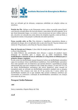 MINISTÉRIO
DA SAÚDE
MANUAL DE SUPORTE AVANÇADO DE VIDA
INEM – Departamento de Formação em Emergência Médica
Março de 2006 (Manual em revisão)
235
deve ser utilizado gel de ultrasons, compressas embebidas em soluções salinas ou
alcoólicas.
Posição das Pás. Aplique as pás firmemente contra o tórax na posição antero-lateral,
com uma pá colocada abaixo da clavícula direita e outra abaixo da axila esquerda. Se as
pás forem demasiado largas, e se existir o risco de provocar um arco voltaico entre as
pás, uma deve ser colocada nas costas abaixo da omoplata esquerda e outra na frente, á
esquerda do esterno. Esta posição é conhecida com antero-posterior.
Força exercida sobre as Pás. Para diminuir a impedância transtorácica durante a
aplicação do choque, deve ser aplicada sobre as pás uma força de 3 kg nas crianças com
menos de 10 kg de peso e, uma força de 5 kg nas crianças maiores.
Dose de Energia nas Crianças. A dose ideal de energia para uma defibrilhação segura
e eficaz é desconhecida.
As ondas bifásicas são consideradas mais eficazes e capazes de produzir menos
disfunção no miocárdio após o choque que as ondas monofásicas. Com
desfibrilhadores manuais devem ser utilizadas os 4 J/kg (mono ou bifásicos) para o
primeiro choque e seguintes.
Se não existir um desfibrilhador manual disponível utilize um desfibrilhador automático
capaz de reconhecer ritmos desfibrilháveis pediátricos. Este desfibrilhador automático
deve estar equipado com um dispositivo que permita diminuir a quantidade de energia
administrada para uma mais compatível com a idade das crianças 1-8 anos (50-75 J). Se
um destes desfibrilhadores automáticos não estiver disponível, numa situação de
emergência pode ser utilizado um desfibrilhador automático standard com as energias
para adultos. Para crianças com mais de 25 kg (acima dos 8 anos), utilize um
desfibrilhador standard com as pás standard. Não existem evidências científicas que
recomendem ou contrariem a utilização de desfibrilhadores automáticos em crianças
com menos de um ano.
Paragem Cárdio-Pulmonar
ABC
Inicie e mantenha o Suporte Básico de Vida
A e B
 