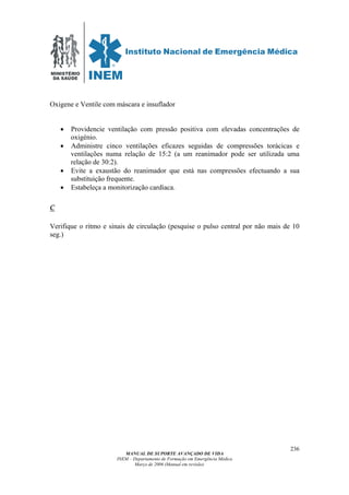 MINISTÉRIO
DA SAÚDE
MANUAL DE SUPORTE AVANÇADO DE VIDA
INEM – Departamento de Formação em Emergência Médica
Março de 2006 (Manual em revisão)
236
Oxigene e Ventile com máscara e insuflador
• Providencie ventilação com pressão positiva com elevadas concentrações de
oxigénio.
• Administre cinco ventilações eficazes seguidas de compressões torácicas e
ventilações numa relação de 15:2 (a um reanimador pode ser utilizada uma
relação de 30:2).
• Evite a exaustão do reanimador que está nas compressões efectuando a sua
substituição frequente.
• Estabeleça a monitorização cardíaca.
C
Verifique o ritmo e sinais de circulação (pesquise o pulso central por não mais de 10
seg.)
 