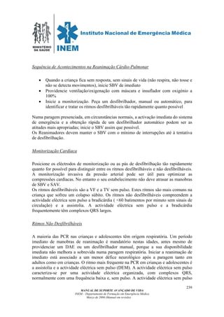 MINISTÉRIO
DA SAÚDE
MANUAL DE SUPORTE AVANÇADO DE VIDA
INEM – Departamento de Formação em Emergência Médica
Março de 2006 (Manual em revisão)
239
Sequência de Acontecimentos na Reanimação Cárdio-Pulmonar
• Quando a criança fica sem resposta, sem sinais de vida (não respira, não tosse e
não se detecta movimentos), inicie SBV de imediato
• Providencie ventilação/oxigenação com máscara e insuflador com oxigénio a
100%
• Inicie a monitorização. Peça um desfibrilhador, manual ou automático, para
identificar e tratar os ritmos desfibrilháveis tão rapidamente quanto possível
Numa paragem presenciada, em circunstâncias normais, a activação imediata do sistema
de emergência e a obtenção rápida de um desfibrilhador automático podem ser as
atitudes mais apropriadas; inicie o SBV assim que possível.
Os Reanimadores devem manter o SBV com o mínimo de interrupções até à tentativa
de desfibrilhação.
Monitorização Cardíaca
Posicione os eléctrodos de monitorização ou as pás de desfibrilhação tão rapidamente
quanto for possível para distinguir entre os ritmos desfibrilháveis e não desfibrilháveis.
A monitorização invasiva da pressão arterial pode ser útil para optimizar as
compressões cardíacas. No entanto o seu estabelecimento não deve atrasar as manobras
de SBV e SAV.
Os ritmos desfibrilháveis são a VF e a TV sem pulso. Estes ritmos são mais comuns na
criança que sofreu um colapso súbito. Os ritmos não desfibrilháveis compreendem a
actividade eléctrica sem pulso a bradicárdia ( <60 batimentos por minuto sem sinais de
circulação) e a assistolia. A actividade eléctrica sem pulso e a bradicárdia
frequentemente têm complexos QRS largos.
Ritmos Não Desfibrilháveis
A maioria das PCR nas crianças e adolescentes têm origem respiratória. Um período
imediato de manobras de reanimação é mandatório nestas idades, antes mesmo de
providenciar um DAE ou um desfibrilhador manual, porque a sua disponibilidade
imediata não melhora a sobrevida numa paragem respiratória. Iniciar a reanimação de
imediato está associado a um menor défice neurológico após a paragem tanto em
adultos como em crianças. O ritmo mais frequente na PCR em crianças e adolescentes é
a assistolia e a actividade eléctrica sem pulso (DEM). A actividade eléctrica sem pulso
caracteriza-se por uma actividade eléctrica organizada, com complexos QRS,
normalmente com uma frequência baixa e, sem pulso. A actividade eléctrica sem pulso
 