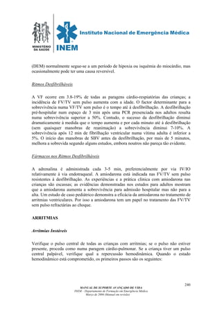 MINISTÉRIO
DA SAÚDE
MANUAL DE SUPORTE AVANÇADO DE VIDA
INEM – Departamento de Formação em Emergência Médica
Março de 2006 (Manual em revisão)
240
(DEM) normalmente segue-se a um período de hipoxia ou isquémia do miocárdio, mas
ocasionalmente pode ter uma causa reversível.
Ritmos Desfibrilháveis
A VF ocorre em 3.8-19% de todas as paragens cárdio-respiatórias das crianças; a
incidência de FV/TV sem pulso aumenta com a idade. O factor determinante para a
sobrevivência numa VF/TV sem pulso é o tempo até à desfibrilhação. A desfibrilhação
pré-hospitalar num espaço de 3 min após uma PCR presenciada nos adultos resulta
numa sobrevivência superior a 50%. Contudo, o sucesso da desfibrilhação diminui
dramaticamente à medida que o tempo aumenta e por cada minuto até à desfibrilhação
(sem quaisquer manobras de reanimação) a sobrevivência diminui 7-10%. A
sobrevivência após 12 min de fibrilhação ventricular numa vítima adulta é inferior a
5%. O início das manobras de SBV antes da desfibrilhação, por mais de 5 minutos,
melhora a sobrevida segundo alguns estudos, embora noutros não pareça tão evidente.
Fármacos nos Ritmos Desfibrilháveis
A adrenalina é administrada cada 3-5 min, preferencialmente por via IV/IO
relativamente à via endotraqueal. A amiodarona está indicada nas FV/TV sem pulso
resistentes à desfibrilhação. As experiências e a prática clínica com amiodarona nas
crianças são escassas; as evidências demonstradas nos estudos para adultos mostram
que a amiodarona aumenta a sobrevivência para admissão hospitalar mas não para a
alta. Um estudo de caso pediátrico demonstra a eficácia da amiodarona no tratamento de
arritmias ventriculares. Por isso a amiodarona tem um papel no tratamento das FV/TV
sem pulso refractárias ao choque.
ARRITMIAS
Arritmias Instáveis
Verifique o pulso central de todas as crianças com arritmias; se o pulso não estiver
presente, proceda como numa paragem cárdio-pulmonar. Se a criança tiver um pulso
central palpável, verifique qual a repercussão hemodinâmica. Quando o estado
hemodinâmico está comprometido, os primeiros passos são os seguintes:
 