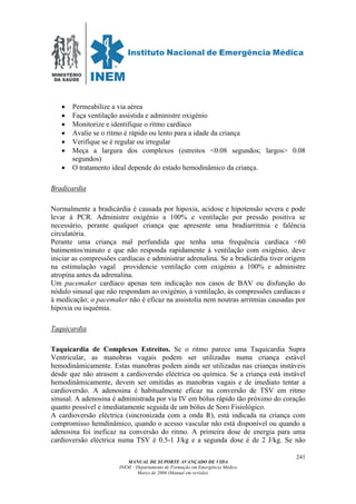 MINISTÉRIO
DA SAÚDE
MANUAL DE SUPORTE AVANÇADO DE VIDA
INEM – Departamento de Formação em Emergência Médica
Março de 2006 (Manual em revisão)
241
• Permeabilize a via aérea
• Faça ventilação assistida e administre oxigénio
• Monitorize e identifique o ritmo cardíaco
• Avalie se o ritmo é rápido ou lento para a idade da criança
• Verifique se é regular ou irregular
• Meça a largura dos complexos (estreitos <0.08 segundos; largos> 0.08
segundos)
• O tratamento ideal depende do estado hemodinâmico da criança.
Bradicardia
Normalmente a bradicárdia é causada por hipoxia, acidose e hipotensão severa e pode
levar á PCR. Administre oxigénio a 100% e ventilação por pressão positiva se
necessário, perante qualquer criança que apresente uma bradiarritmia e falência
circulatória.
Perante uma criança mal perfundida que tenha uma frequência cardíaca <60
batimentos/minuto e que não responda rapidamente à ventilação com oxigénio, deve
iniciar as compressões cardíacas e administrar adrenalina. Se a bradicárdia tiver origem
na estimulação vagal providencie ventilação com oxigénio a 100% e administre
atropina antes da adrenalina.
Um pacemaker cardíaco apenas tem indicação nos casos de BAV ou disfunção do
nódulo sinusal que não respondam ao oxigénio, à ventilação, às compressões cardíacas e
à medicação; o pacemaker não é eficaz na assistolia nem noutras arritmias causadas por
hipoxia ou isquémia.
Taquicardia
Taquicardia de Complexos Estreitos. Se o ritmo parece uma Taquicardia Supra
Ventricular, as manobras vagais podem ser utilizadas numa criança estável
hemodinâmicamente. Estas manobras podem ainda ser utilizadas nas crianças instáveis
desde que não atrasem a cardioversão eléctrica ou química. Se a criança está instável
hemodinâmicamente, devem ser omitidas as manobras vagais e de imediato tentar a
cardioversão. A adenosina é habitualmente eficaz na conversão de TSV em ritmo
sinusal. A adenosina é administrada por via IV em bólus rápido tão próximo do coração
quanto possível e imediatamente seguida de um bólus de Soro Fisiológico.
A cardioversão eléctrica (sincronizada com a onda R), está indicada na criança com
compromisso hemdinâmico, quando o acesso vascular não está disponível ou quando a
adenosina foi ineficaz na conversão do ritmo. A primeira dose de energia para uma
cardioversão eléctrica numa TSV é 0.5-1 J/kg e a segunda dose é de 2 J/kg. Se não
 