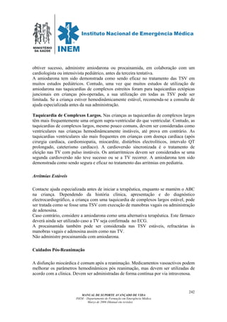 MINISTÉRIO
DA SAÚDE
MANUAL DE SUPORTE AVANÇADO DE VIDA
INEM – Departamento de Formação em Emergência Médica
Março de 2006 (Manual em revisão)
242
obtiver sucesso, administre amiodarona ou procainamida, em colaboração com um
cardiologista ou intensivista pediátrico, antes da terceira tentativa.
A amiodarona tem sido demonstrada como sendo eficaz no tratamento das TSV em
muitos estudos pediátricos. Contudo, uma vez que muitos estudos de utilização de
amiodarona nas taquicardias de complexos estreitos foram para taquicardias ectópicas
juncionais em crianças pós-operadas, a sua utilização em todas as TSV pode ser
limitada. Se a criança estiver hemodinâmicamente estável, recomenda-se a consulta de
ajuda especializada antes da sua administração.
Taquicardia de Complexos Largos. Nas crianças as taquicardias de complexos largos
têm mais frequentemente uma origem supra-ventricular do que ventricular. Contudo, as
taquicardias de complexos largos, mesmo pouco comuns, devem ser consideradas como
ventriculares nas crianças hemodinâmcamente instáveis, até prova em contrário. As
taquicardias ventriculares são mais frequentes em crianças com doença cardíaca (após
cirurgia cardíaca, cardiomiopatia, miocardite, distúrbios electrolíticos, intervalo QT
prolongado, cateterismo cardíaco). A cardioversão sincronizada é o tratamento de
eleição nas TV com pulso instáveis. Os antiarritmicos devem ser considerados se uma
segunda cardioversão não teve sucesso ou se a TV recorrer. A amiodarona tem sido
demonstrada como sendo segura e eficaz no tratamento das arritmias em pediatria.
Arritmias Estáveis
Contacte ajuda especializada antes de iniciar a terapêutica, enquanto se mantém o ABC
na criança. Dependendo da história clínica, apresentação e do diagnóstico
electrocardiográfico, a criança com uma taquicardia de complexos largos estável, pode
ser tratada como se fosse uma TSV com execução de manobras vagais ou administração
de adenosina.
Caso contrário, considere a amiodarona como uma alternativa terapêutica. Este fármaco
deverá ainda ser utilizado caso a TV seja confirmada no ECG.
A procainamida também pode ser considerada nas TSV estáveis, refractárias às
manobras vagais e adenosina assim como nas TV.
Não administre procainamida com amiodarona.
Cuidados Pós-Reanimação
A disfunção miocárdica é comum após a reanimação. Medicamentos vasoactivos podem
melhorar os parâmetros hemodinâmicos pós reanimação, mas devem ser utilizadas de
acordo com a clínica. Devem ser administradas de forma contínua por via intravenosa.
 