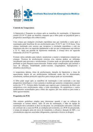 MINISTÉRIO
DA SAÚDE
MANUAL DE SUPORTE AVANÇADO DE VIDA
INEM – Departamento de Formação em Emergência Médica
Março de 2006 (Manual em revisão)
243
Controlo da Temperatura
A hipotermia é frequente na criança após as manobras de reanimação. A hipotermia
central (32-34 ºC) pode ser benéfica, enquanto que a febre pode ser prejudicial para o
prognóstico neurológico dos sobreviventes.
Uma criança que readquire circulação espontânea mas que mantenha o coma após a
reanimação pode beneficiar de um arrefecimento para 32-34 ºC por 12-24 horas. Uma
criança reanimada com sucesso que recuperou a circulação espontânea e está em
hipotermia não deve ser aquecida rapidamente a não ser que a temperatura seja inferior
a 32 ºC. Após um período de hipotermia moderada, a criança deve ser aquecida
lentamente a 0.25-0.5 ºC por hora.
Existem vários métodos para induzir, monitorizar e manter a temperatura corporal nas
crianças. Técnicas de arrefecimento externas e/ou internas podem ser utilizadas
inicialmente para provocar o arrefecimento. O tremor pode ser prevenido pela sedação
profunda ou pelo bloqueio neuro-muscular. Podem surgir complicações que incluem o
risco de infecção, instabilidade cardio-vascular, coagulopatias, hiperglicemia e
distúrbios electrolíticos.
A temperatura óptima, ritmo de arrefecimento, duração da hipotermia e ritmo de
aquecimento depois de um arrefecimento deliberado ainda não foi determinado;
actualmente, nenhum protocolo específico para crianças pode ser recomendado.
A febre pode surgir após as manobras de reanimação e está associada a um mau
prognóstico neurológico; o risco aumenta à medida que aumenta a temperatura corporal
acima dos 37 ºC. Existem dados limitados que sugerem que o tratamento da febre com
antipiréticos e/ou arrefecimento reduz a lesão neurológica. Os antipiréticos e outros
medicamentos aconselhados para a febre são seguros; por isso utilize-os para tratar a
febre agressivamente.
Prognóstico da PCR
Não existem guidelines simples para determinar quando é que os esforços de
reanimação se tornam inúteis. Após 20 min de reanimação, o líder da equipa de
reanimação deve considerar se deve ou não parar. As considerações relevantes a decisão
de continuar são a causa da PCR, as condições pré-existentes, se a PCR foi presenciada,
o tempo de paragem antes do início do tratamento, a eficácia e duração do SBV, e as
circunstâncias especiais associadas (afogamento, exposição a tóxicos ou drogas).
 